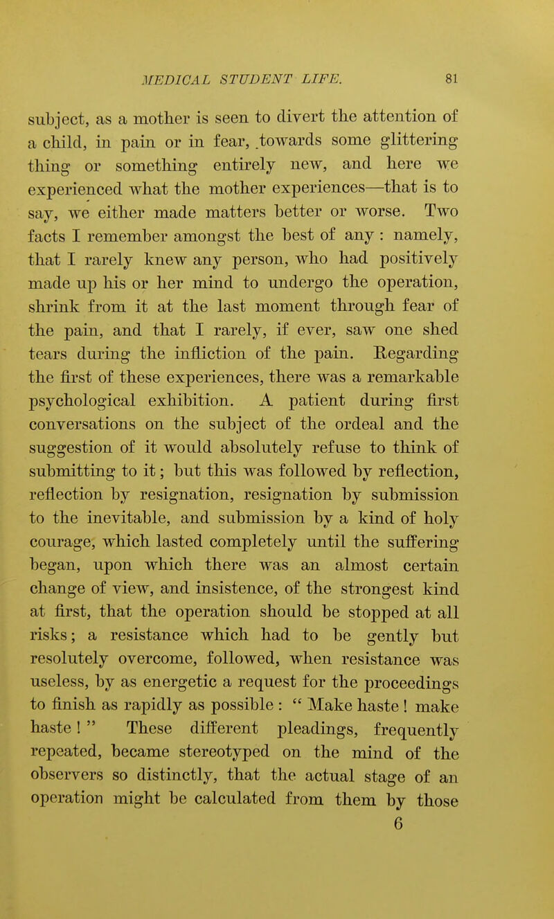 subject, as a mother is seen to divert the attention of a child, in pain or in fear, towards some glittering thing or something entirely new, and here we experienced what the mother experiences—that is to say, we either made matters better or worse. Two facts I remember amongst the best of any : namely, that I rarely knew any person, who had positively made up his or her mind to undergo the operation, shrink from it at the last moment through fear of the pain, and that I rarely, if ever, saw one shed tears during the infliction of the pain. E/Cgarding the first of these experiences, there was a remarkable psychological exhibition. A patient during first conversations on the subject of the ordeal and the suggestion of it would absolutely refuse to think of submitting to it; but this was followed by reflection, reflection by resignation, resignation by submission to the inevitable, and submission by a kind of holy courage, which lasted completely until the suffering began, upon which there was an almost certain change of view, and insistence, of the strongest kind at first, that the operation should be stopped at all risks; a resistance which had to be gently but resolutely overcome, followed, when resistance was useless, by as energetic a request for the proceedings to finish as rapidly as possible :  Make haste ! make haste!  These different pleadings, frequently repeated, became stereotyped on the mind of the observers so distinctly, that the actual stage of an operation might be calculated from them by those 6