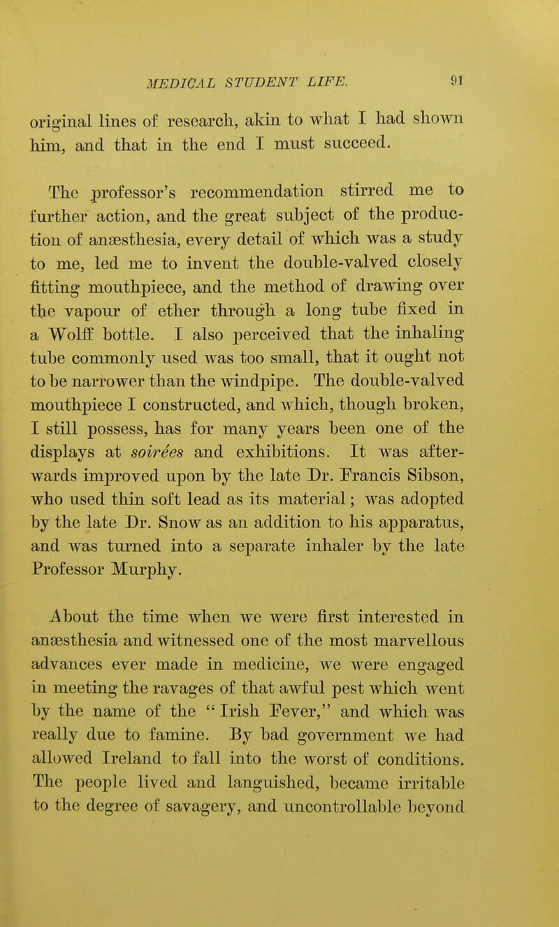 original lines of research, akin to what I had shown him, and that in the end I must succeed. The professor's recommendation stirred me to further action, and the great suhject of the produc- tion of anaesthesia, every detail of which was a study to me, led me to invent the double-valved closely fitting mouthpiece, and the method of drawing over the vapour of ether through a long tube fixed in a Wolff bottle. I also perceived that the inhaling tube commonly used was too small, that it ought not to be narrower than the windpipe. The double-valved mouthpiece I constructed, and which, though broken, I still possess, has for many years been one of the displays at soirees and exhibitions. It was after- wards improved upon by the late Dr. Erancis Sibson, who used thin soft lead as its material; was adopted by the late Dr. Snow as an addition to his apparatus, and was turned into a separate inhaler by the late Professor Murphy. About the time when we were first interested in anaesthesia and witnessed one of the most marvellous advances ever made in medicine, we were engaged in meeting the ravages of that awful pest which went by the name of the Irish Fever, and which was really due to famine. By bad government we had allowed Ireland to fall into the worst of conditions. The people lived and languished, became irritable to the degree of savagery, and uncontrollable beyond