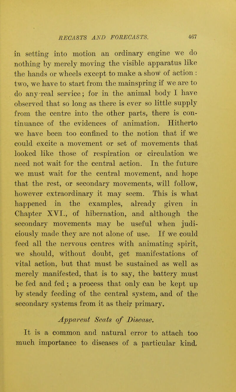 in setting into motion an ordinary engine we do nothing by merely moving the visible apparatus like the hands or wheels except to make a show of action : two, we have to start from the mainspring if we are to do any-real service; for in the animal body I have observed that so long as there is ever so little supply from the centre into the other parts, there is con- tinuance of the evidences of animation. Hitherto we have been too confined to the notion that if we could excite a movement or set of movements that looked like those of respiration or circulation we need not wait for the central action. In the future we must wait for the central movement, and hope that the rest, or secondary movements, will follow, however extraordinary it may seem. This is what happened in the examples, already given in Chapter XVI., of hibernation, and although the secondary movements may be useful when judi- ciously made they are not alone of use. If we could feed all the nervous centres with animating spirit, we should, without doubt, get manifestations of vital action, but that must be sustained as well as merely manifested, that is to say, the battery must be fed and fed; a process that only can be kept up by steady feeding of the central system, and of the secondary systems from it as their primary. Apparent Seats of Disease. It is a common and natural error to attach too much importance to diseases of a particular kind.