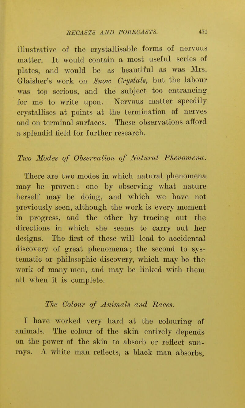 illustrative of the crystallisable forms of nervous matter. It would contain a most useful series of plates, and would be as beautiful as was Mrs. Grlaisher's work on Snow Crystals, but the labour was top serious, and the subject too entrancing for me to write upon. Nervous matter speedily crystallises at points at the termination of nerves and on terminal surfaces. These observations afford a splendid field for further research. Tt€0 Modes of Observation of Natural Phenomena. There are two modes in which natural phenomena may be proven: one by observing what nature herself may be doing, and which we have not previously seen, although the work is every moment in progress, and the other by tracing out the directions in which she seems to carry out her designs. The first of these will lead to accidental discovery of great phenomena; the second to sys- tematic or philosophic discovery, which may be the work of many men, and may be linked with them all when it is complete. The Colour of Animals and Maces. I have worked very hard at the colouring of animals. The colour of the skin entirely depends on the power of the skin to absorb or reflect sun- rays. A white man reflects, a black man absorbs,