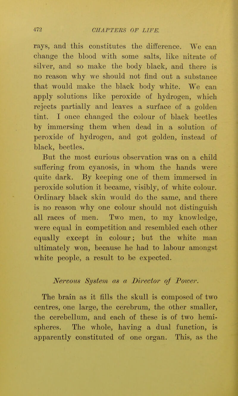 rays, and this constitutes the difference. We can change the blood with some salts, like nitrate of silver, and so make the body black, and there is no reason why we should not find out a substance that would make the black body white. We can apply solutions like peroxide of hydrogen, which rejects partially and leaves a surface of a golden tint. I once changed the colour of black beetles by immersing them when dead in a solution of peroxide of hydrogen, and got golden, instead of black, beetles. But the most curious observation was on a child suffering from cyanosis, in whom the hands were quite dark. By keeping one of them immersed in peroxide solution it became, visibly, of white colour. Ordinary black skin would do the same, and there is no reason why one colour should not distinguish all races of men. Two men, to my knowledge, were equal in competition and resembled each other equally except in colour; but the white man ultimately won, because he had to labour amongst white people, a result to be expected. Nervous System as a Director of Power. The brain as it fills the skull is composed of two centres, one large, the cerebrum, the other smaller, the cerebellum, and each of these is of two hemi- spheres. The whole, having a dual function, is apparently constituted of one organ. This, as the