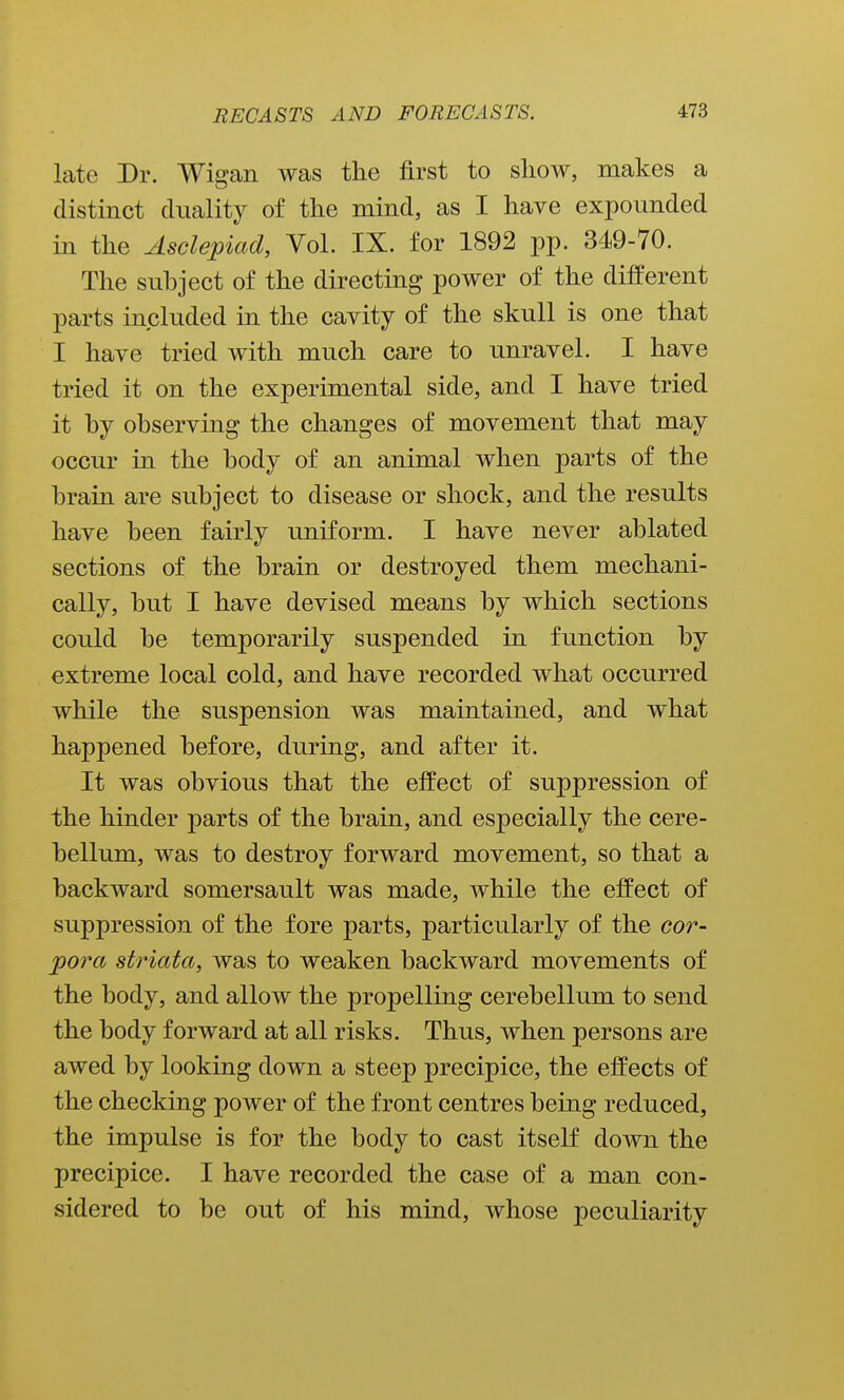 late Dr. Wigan was the first to show, makes a distinct duality of the mind, as I have expounded in the Asclepiad, Vol. IX. for 1892 pp. 349-70. The subject of the directing power of the different parts included in the cavity of the skull is one that I have tried with much care to unravel. I have tried it on the experimental side, and I have tried it by observing the changes of movement that may occur in the body of an animal when parts of the brain are subject to disease or shock, and the results have been fairly uniform. I have never ablated sections of the brain or destroyed them mechani- cally, but I have devised means by which sections could be temporarily suspended in function by extreme local cold, and have recorded what occurred while the suspension was maintained, and what happened before, during, and after it. It was obvious that the effect of suppression of the hinder parts of the brain, and especially the cere- bellum, was to destroy forward movement, so that a backward somersault was made, while the effect of suppression of the fore parts, particularly of the cor- pora striata, was to weaken backward movements of the body, and allow the propelling cerebellum to send the body forward at all risks. Thus, when persons are awed by looking down a steep precipice, the effects of the checking power of the front centres being reduced, the impulse is for the body to cast itself down the precipice. I have recorded the case of a man con- sidered to be out of his mind, whose peculiarity