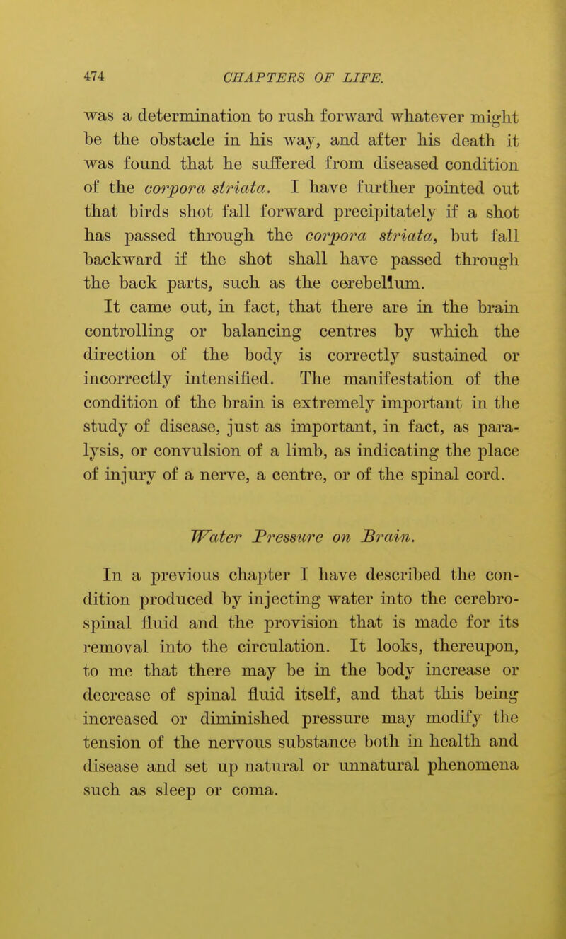 was a determination to rush forward whatever might be the obstacle in his way, and after his death it was found that he suffered from diseased condition of the corpora striata. I have further pointed out that birds shot fall forward precipitately if a shot has passed through the corpora striata, but fall backward if the shot shall have passed through the back parts, such as the cerebellum. It came out, in fact, that there are in the brain controlling or balancing centres by which the direction of the body is correctly sustained or incorrectly intensified. The manifestation of the condition of the brain is extremely important in the study of disease, just as important, in fact, as para- lysis, or convulsion of a limb, as indicating the place of injury of a nerve, a centre, or of the spinal cord. Water JPressure on B^^ain. In a previous chapter I have described the con- dition produced by injecting water into the cerebro- spinal fluid and the provision that is made for its removal into the circulation. It looks, thereupon, to me that there may be in the body increase or decrease of spinal fluid itself, and that this being increased or diminished pressure may modify the tension of the nervous substance both in health and disease and set up natural or unnatural phenomena such as sleep or coma.