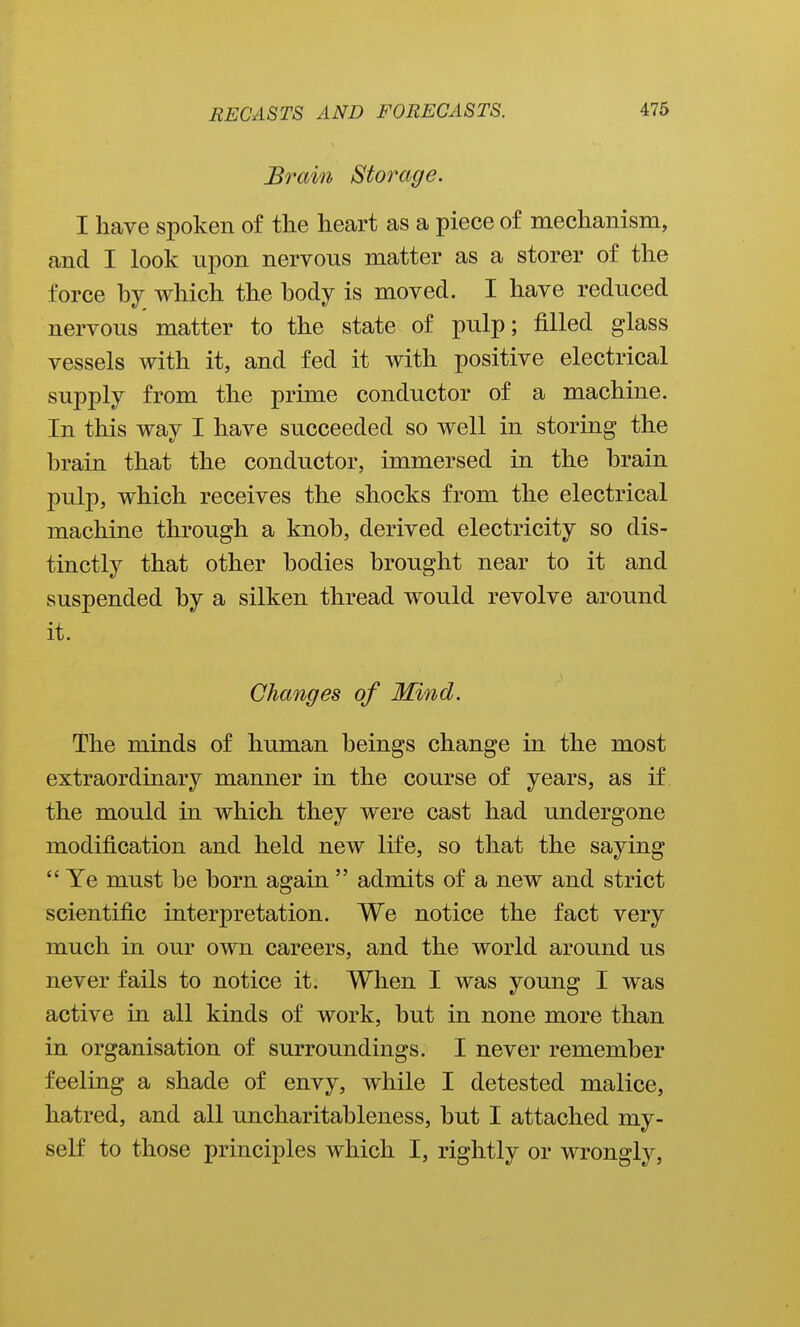 Brain Storage. I liave spoken of the heart as a piece of mechanism, and I look npon nervous matter as a storer of the force hy which the body is moved. I have reduced nervous matter to the state of pulp; filled glass vessels with it, and fed it with positive electrical supply from the prime conductor of a machine. In this way I have succeeded so well in storing the brain that the conductor, immersed in the brain pulp, which receives the shocks from the electrical machine through a knob, derived electricity so dis- tinctly that other bodies brought near to it and suspended by a silken thread would revolve around it. Changes of Mind. The minds of human beings change in the most extraordinary manner in the course of years, as if the mould in which they were cast had undergone modification and held new life, so that the saying  Ye must be born again  admits of a new and strict scientific interpretation. We notice the fact very much in our own careers, and the world around us never fails to notice it. When I was young I was active in all kinds of work, but in none more than in organisation of surroundings. I never remember feeling a shade of envy, while I detested malice, hatred, and all uncharitableness, but I attached my- self to those principles which I, rightly or wrongly,