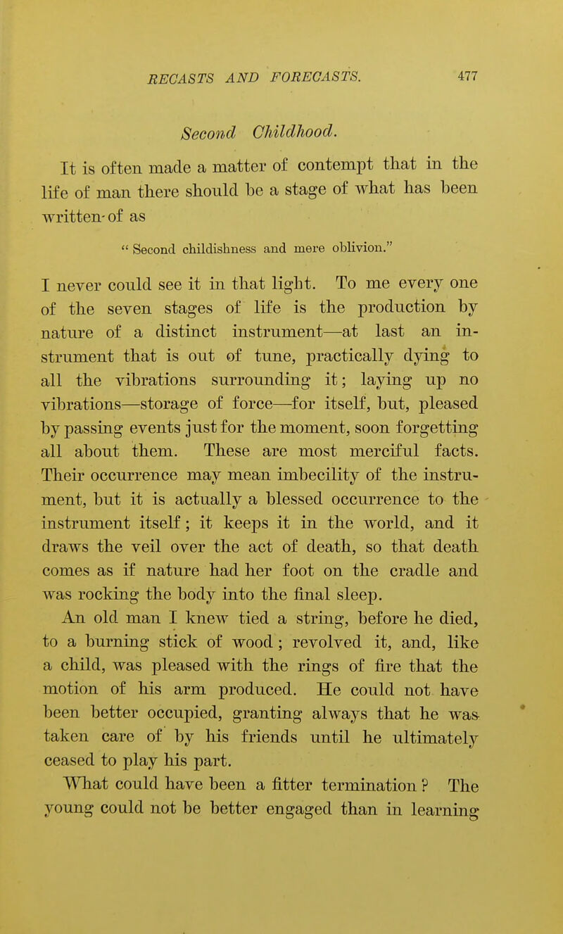 Second Childhood. It is often made a matter of contempt that in the life of man there should be a stage of what has been written-of as Second childishness and mere oblivion. I never could see it in that light. To me every one of the seven stages of life is the production by nature of a distinct instrument—at last an in- strument that is out of tune, practically dying to all the vibrations surrounding it; laying up no vibrations—storage of force—for itself, but, pleased by passing events just for the moment, soon forgetting all about them. These are most merciful facts. Their occurrence may mean imbecility of the instru- ment, but it is actually a blessed occurrence to the instrument itself; it keeps it in the world, and it draws the veil over the act of death, so that death comes as if nature had her foot on the cradle and was rocking the body into the final sleep. An old man I knew tied a string, before he died, to a burning stick of wood; revolved it, and, like a child, was pleased with the rings of fire that the motion of his arm produced. He could not have been better occupied, granting always that he wa& taken care of by his friends until he ultimately ceased to play his part. What could have been a fitter termination ? The young could not be better engaged than in learning