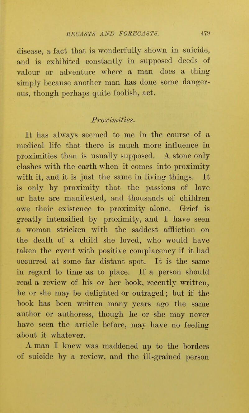 disease, a fact that is wonderfully shown in suicide, and is exhibited constantly in supposed deeds of valour or adventure where a man does a thing simply because another man has done some danger- ous, though perhaps quite foolish, act. JProximities. It has always seemed to me in the course of a medical life that there is much more influence in proximities than is usually supposed. A stone only clashes with the earth when it comes into proximity with it, and it is just the same in living things. It is only by proximity that the passions of love or hate are manifested, and thousands of children owe their existence to proximity alone. Grief is greatly intensified by proximity, and I have seen a woman stricken with the saddest afB.iction on the death of a child she loved, who would have taken the event with positive complacency if it had occurred at some far distant spot. It is the same in regard to time as to place. If a person should read a review of his or her book, recently written, he or she may be delighted or outraged; but if the book has been written many years ago the same author or authoress, though he or she may never have seen the article before, may have no feeling about it whatever. A man I knew was maddened up to the borders of suicide by a review, and the ill-grained person