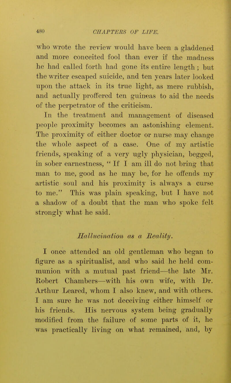 who wrote the review would have heen a gladdened and more conceited fool than ever if the madness he had called forth had gone its entire length; but the writer escaped suicide, and ten years later looked upon the attack in its true light, as mere rubbish, and actually proffered ten guineas to aid the needs of the perpetrator of the criticism. In the treatment and management of diseased people proximity becomes an astonishing element. The proximity of either doctor or nurse may change the whole aspect of a case. One of my artistic friends, speaking of a very ugly physician, begged, in sober earnestness, If I am ill do not bring that man to me, good as he may be, for he offends my artistic soul and his proximity is always a curse to me. This was plain speaking, but I have not a shadow of a doubt that the man who spoke felt strongly what he said. Hallucination as a Reality. I once attended an old gentleman who began to figure as a spiritualist, and who said he held com- munion with a mutual past friend—the late Mr. Robert Chambers—with his own wife, with Dr. Arthur Leared, whom I also knew, and with others. I am sure he was not deceiving either himself or his friends. His nervous system being gradually modified from the failure of some 23arts of it, he was practically living on what remained, and, by