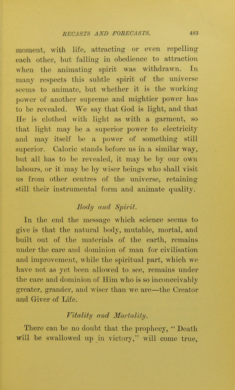 moment, with life, attracting or even repelling each other, but falling in obedience to attraction when the animating spirit was withdrawn. In many respects this subtle spirit of the universe seems to animate, but whether it is the working 230wer of another supreme and mightier power has to be revealed. We say that God is light, and that He is clothed with light as with a garment, so that light may be a superior power to electricity and may itself be a power of something still superior. Caloric stands before us in a similar way, but all has to be revealed, it may be by our own labours, or it may be by wiser beings who shall visit us from other centres of the universe, retaining still their instrumental form and animate quality. Body and Spirit. In the end the message which science seems to give is that the natural body, mutable, mortal, and built out of the materials of the earth, remains under the care and dominion of man for civilisation and improvement, while the spiritual part, which we have not as yet been allowed to see, remains under the care and dominion of Him who is so inconceivably greater, grander, and wiser than we are—the Creator and Griver of Life. Vitality and Mortality. There can be no doubt that the prophecy,  Death will be swallowed up in victory, will come true.