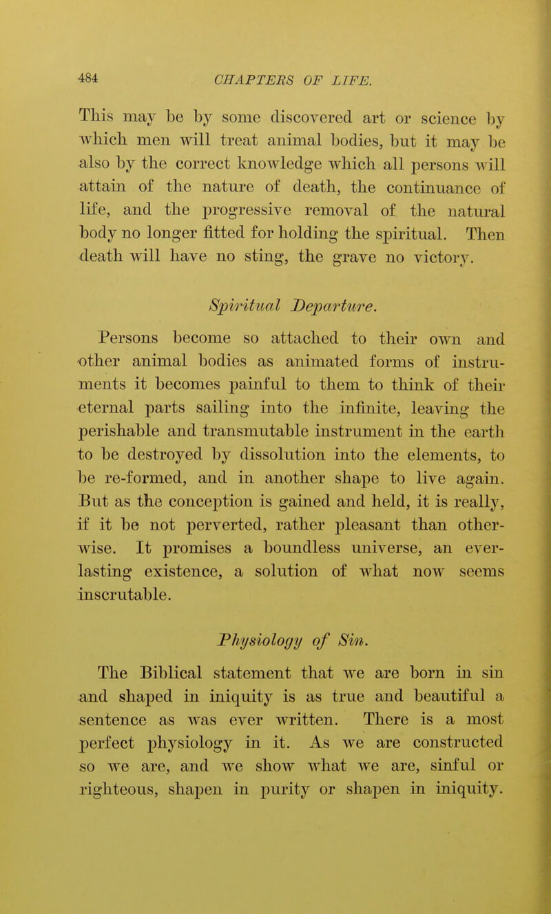 This may be by some discovered art or science l)y which men will treat animal bodies, but it may be also by the correct knowledge which all persons will attain of the nature of death, the continuance of life, and the progressive removal of the natural body no longer fitted for holding the spiritual. Then death will have no sting, the grave no victory. Spiritual Departure. Persons become so attached to their own and -other animal bodies as animated forms of instru- ments it becomes painful to them to think of their eternal parts sailing into the infinite, leaving the perishable and transmutable instrument in the earth to be destroyed by dissolution into the elements, to be re-formed, and in another shape to live again. But as the conception is gained and held, it is really, if it be not perverted, rather pleasant than other- wise. It promises a boundless universe, an ever- lasting existence, a solution of what now seems inscrutable. Physiology of Sin. The Biblical statement that we are born in sin and shaped in iniquity is as true and beautiful a sentence as was ever written. There is a most perfect physiology in it. As we are constructed so we are, and we show what we are, sinful or righteous, shapen in purity or shapen in iniquity.