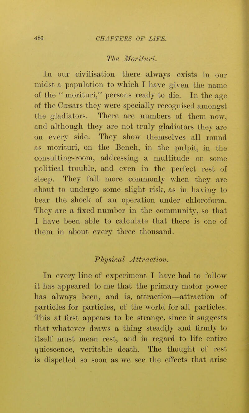 The Morituri. In our civilisation tliere always exists in our midst a population to which. I have given the name of the morituri, persons ready to die. In the age of the Caesars they were specially recognised amongst the gladiators. There are numbers of them now, and although they are not truly gladiators they are on every side. They show themselves all round as morituri, on the Bench, in the pulpit, in the consulting-room, addressing a multitude on some political trouble, and even in the perfect rest of sleep. They fall more commonly when they are about to undergo some slight risk, as in having to bear the shock of an operation under chloroform. They are a fixed number in the community, so that I have been able to calculate that there is one of them in about every three thousand. Physical Attraction. In every line of experiment I have had to follow it has appeared to me that the primary motor jDower has always been, and is, attraction—attraction of particles for particles, of the world for all particles. This at first appears to be strange, since it suggests that whatever draws a thing steadily and firmly to itself must mean rest, and in regard to life entire quiescence, veritable death. The thought of rest is dispelled so soon as we see the effects that arise