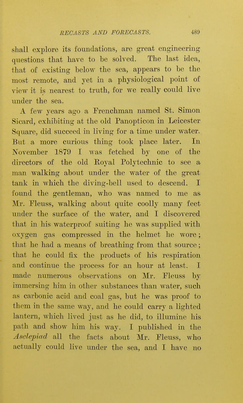 shall explore its foundations, are great engineering questions that have to be solved. The last idea, that of existing below the sea, appears to be the most remote, and yet in a physiological point of view it is nearest to truth, for we really could live under the sea. A few years ago a Frenchman named St. Simon Sicard, exhibiting at the old Panopticon in Leicester Square, did succeed in living for a time under water. But a more curious thing took place later. In November 1879 I was fetched by one of the directors of the old Royal Polytechnic to see a man walking about under the water of the great tank in which the diving-bell used to descend. I found the gentleman, who was named to me as Mr. Pleuss, walking about quite coolly many feet under the surface of the water, and I discovered that in his waterproof suiting he was supplied with oxygen gas compressed in the helmet he wore; that he had a means of breathing from that source; that he could fix the products of his respiration and continue the process for an hour at least. I made numerous observations on Mr. Pleuss by immersing him in other substances than water, such as carbonic acid and coal gas, but he was proof to them in the same way, and he could carry a lighted lantern, which lived just as he did, to illumine his path and show him his way. I pu.blished in the Asclepiad all the facts about Mr. Eleuss, who actually could live under the sea, and I have no