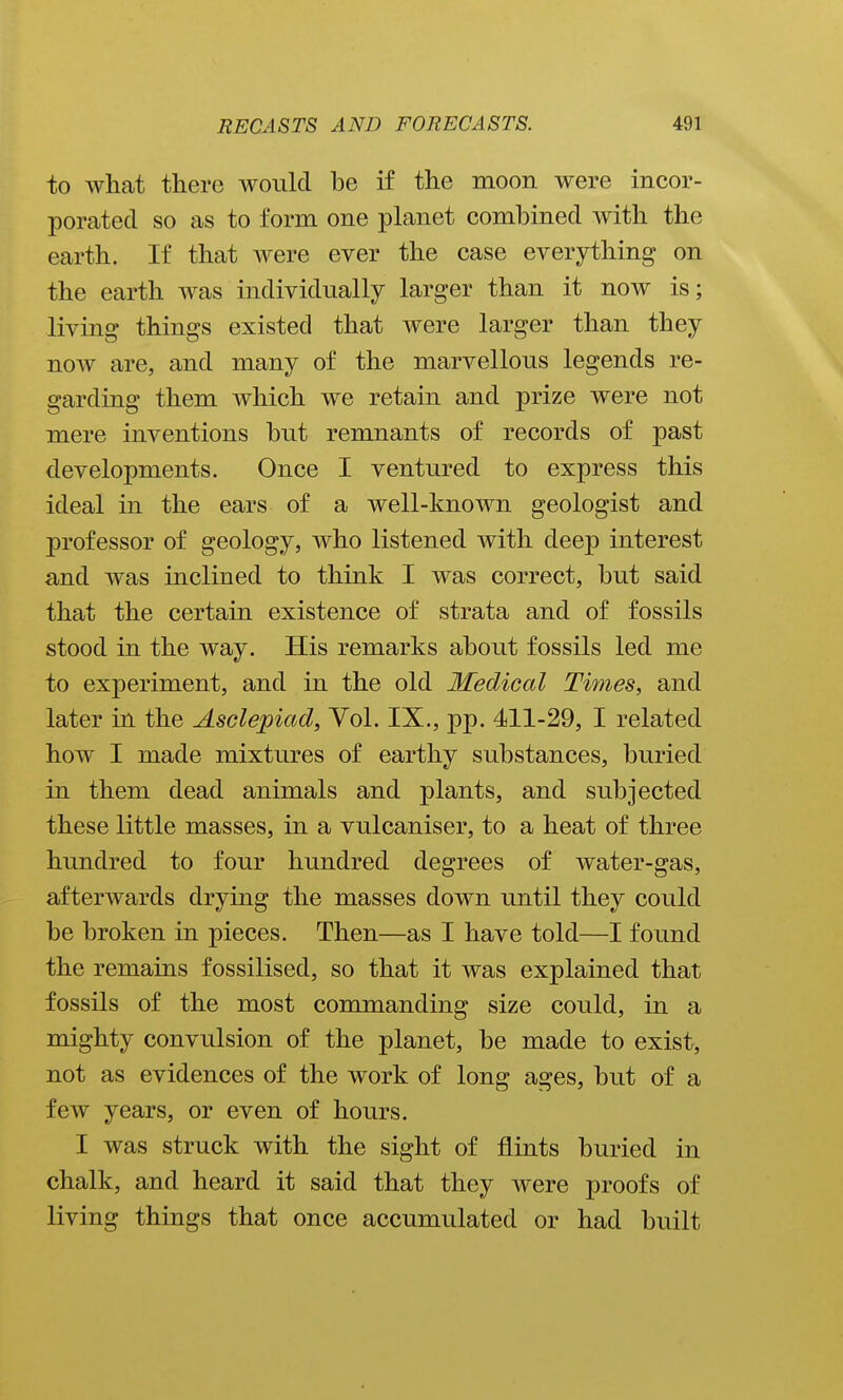 to what there would be if the moon were incor- porated so as to form one planet combined with the earth. If that Avere ever the case everything on the earth was individually larger than it now is; living things existed that were larger than they now are, and many of the marvellous legends re- garding them which we retain and prize were not mere inventions but remnants of records of past developments. Once I ventured to express this ideal in the ears of a well-known geologist and professor of geology, who listened with deep interest and was inclined to think I was correct, but said that the certain existence of strata and of fossils stood in the way. His remarks about fossils led me to experiment, and in the old Medical Times, and later in the Asclepiad, Yol. IX., pp. 411-29, I related how I made mixtures of earthy substances, buried in them dead animals and plants, and subjected these little masses, in a vulcaniser, to a heat of three hundred to four hundred degrees of water-gas, afterwards drying the masses down until they could be broken in pieces. Then—as I have told—I found the remains fossilised, so that it was explained that fossils of the most commanding size could, in a mighty convulsion of the planet, be made to exist, not as evidences of the work of long ages, but of a few years, or even of hours. I was struck with the sight of flints buried in chalk, and heard it said that they were proofs of living things that once accumulated or had built
