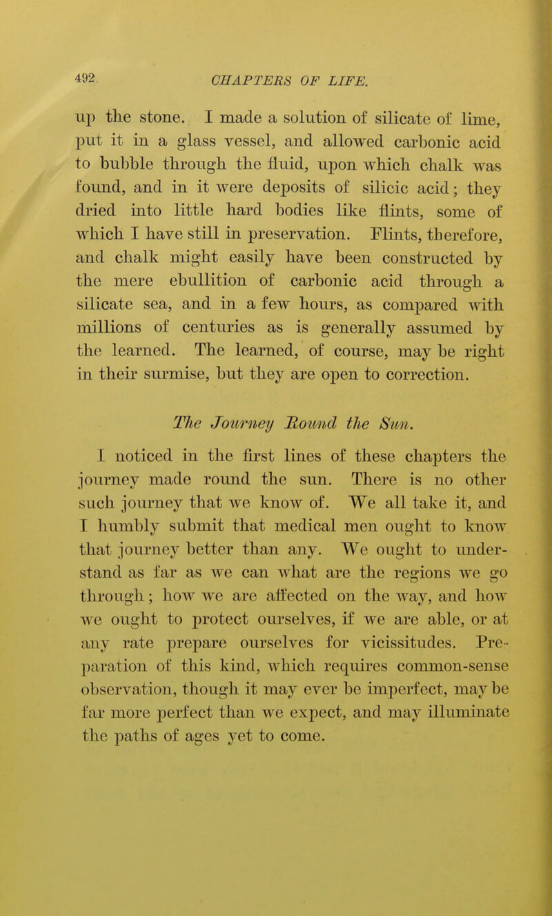 up the stone. I made a solution of silicate of lime, put it in a glass vessel, and allowed carbonic acid to bubble through the fluid, upon which chalk was found, and in it were deposits of silicic acid; they dried into little hard bodies like flints, some of which I have still in preservation. Plints, therefore, and chalk might easily have been constructed by the mere ebullition of carbonic acid through a silicate sea, and in a few hours, as compared with millions of centuries as is generally assumed by the learned. The learned, of course, may be right in their surmise, but they are open to correction. The Journey Round the Sun. I noticed in the first lines of these chapters the journey made round the sun. There is no other such journey that we know of. We all take it, and I humbly submit that medical men ought to know that journey better than any. We ought to under- stand as far as we can what are the regions we go through; how we are afl'ected on the way, and how we ought to protect ourselves, if we are able, or at any rate prepare ourselves for vicissitudes. Pre- paration of this kind, which requires common-sense observation, though it may ever be imperfect, may be far more perfect than we expect, and may illuminate the paths of ages yet to come.