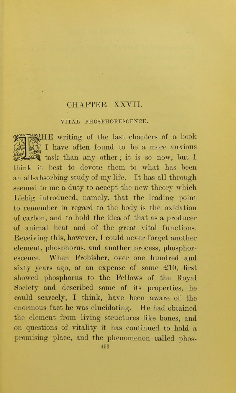 VITAL PHOSPHORESCENCE. HE writing of the last chapters of a book I have often found to he a more anxious task than any other; it is so now, hut I think it best to devote them to what has been an all-absorbing study of my life. It has all through seemed to me a duty to accept the new theory which Liebig introduced, namely, that the leading point to remember in regard to the body is the oxidation of carbon, and to hold the idea of that as a producer of animal heat and of the great vital functions. Heceiving this, however, I could never forget another element, phosphorus, and another process, phosphor- escence. When Erobisher, over one hundred and sixty years ago, at an expense of some £10, first showed phosphorus to the Eellows of the Royal Society and described some of its properties, he could scarcely, I think, have been aware of the enormous fact he was elucidating. He had obtained the element from living structures like bones, and on questions of vitality it has continued to hold a promising place, and the phenomenon called phos-