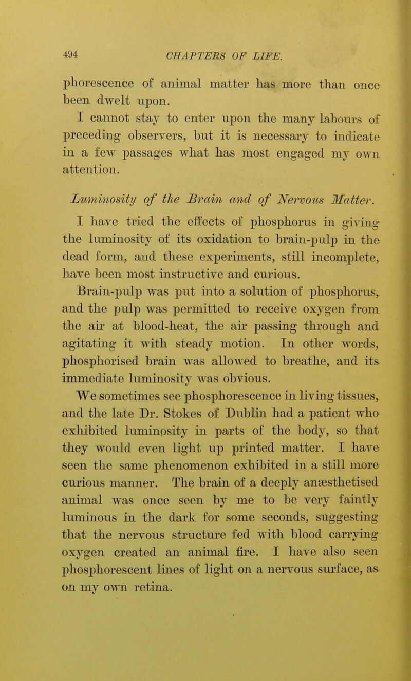 phorescence of animal matter has more than once been dwelt upon. I cannot stay to enter upon the many labours of preceding observers, but it is necessary to indicate in a few passages what has most engaged my own attention. Luminosity of the Brain and of Nervous Matter. I have tried the effects of phosphorus in giving the luminosity of its oxidation to brain-pulp in the dead form, and these experiments, still incomplete, have been most instructive and curious. Brain-pulp was put into a solution of phosphorus, and the pulp was permitted to receive oxygen from the air at blood-heat, the air passing through and agitating it with steady motion. In other Avords, phosphorised brain was allowed to breathe, and its- immediate luminosity was obvious. We sometimes see phosphorescence in living tissues, and the late Dr. Stokes of Dublin had a patient who exhibited luminosity in parts of the body, so that they would even light up printed matter. I have seen the same phenomenon exhibited in a still more curious manner. The brain of a deeply anaesthetised animal was once seen by me to be very faintly luminous in the dark for some seconds, suggesting that the nervous structure fed with blood carrying oxygen created an animal fire. I have also seen phosphorescent lines of light on a nervous surface, as. on my own retina.