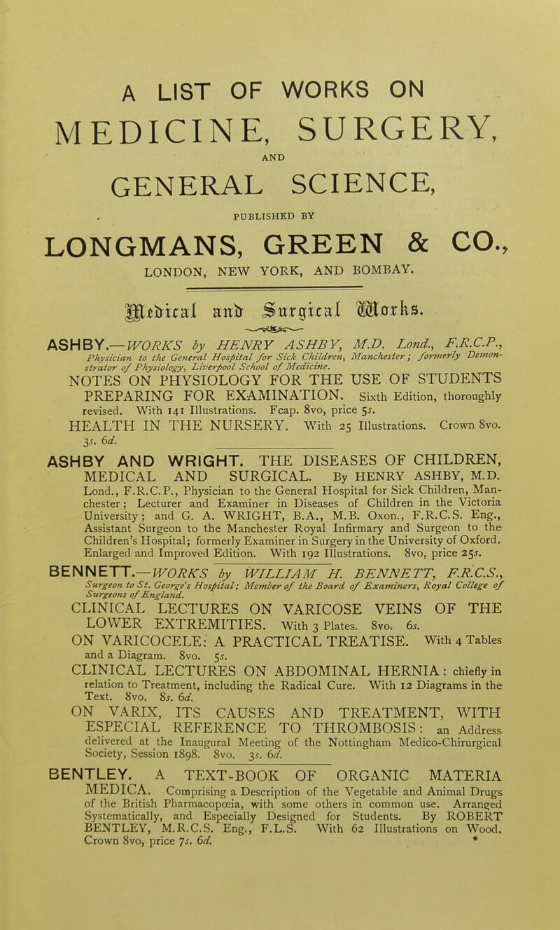 A LIST OF WORKS ON MEDICINE, SURGERY, AND GENERAL SCIENCE, PUBLISHED BY LONGMANS, GREEN & CO., LONDON, NEW YORK, AND BOMBAY. ASHBY.—woJ?KS by HENRY ASHBY, M.D. Lond., F.R.C.P., Physician to the General Hospital for Sick Children, Manchester; fortnerly Demon- strator of Physiology, Liverpool School of Medicine. NOTES ON PHYSIOLOGY FOR THE USE OF STUDENTS PREPARING FOR EXAMINATION, sixth Edition, thoroughly revised. With 141 Illustrations. Fcap. 8vo, price 5^. HEALTH IN THE NURSERY. With 25 Illustrations. Crown 8vo. IS. 6d. ASHBY AND WRIGHT. THE DISEASES OF CHILDREN, MEDICAL AND SURGICAL. By HENRY ASHBY, M.D. Lond., F.R.C.P., Physician to the General Hospital for Sick Children, Man- chester ; Lecturer and Examiner in Diseases of Children in the Victoria University; and G. A. WRIGHT, B.A., M.B. Oxon., F.R.C.S. Eng., Assistant Surgeon to the Manchester Royal Infirmary and Surgeon to the Children's Hospital; formerly Examiner in Surgery in the University of Oxford. Enlarged and Improved Edition. With 192 Illustrations. 8vo, price 25^. BEHHETT—WORKS by WILLIAM H. BENNETT, F.R.C.S., Surgeon to St. George's Hospital; Member of the Board of Examiners, Royal College of Surgeons of Englatid. CLINICAL LECTURES ON VARICOSE VEINS OF THE LOV/ER EXTREMITIES. With 3 Plates. 8vo. 6j. ON VARICOCELE: A PRACTICAL TREATISE. With 4 Tables and a Diagram. 8vo. ^5. CLINICAL LECTURES ON ABDOMINAL HERNIA: chiefly in relation to Treatment, including the Radical Cure. With 12 Diagrams in the Text. 8vo. %s. 6d. ON VARIX, ITS CAUSES AND TREATMENT, WITH ESPECIAL REFERENCE TO THROMBOSIS: an Address delivered at the Inaugural Meeting of the Nottingham Medico-Chirurgical Society, Session 1898. 8vo. y. 6d. BENTLEY. A TEXT-BOOK OF ORGANIC MATERIA MEDICA. Comprising a Description of the Vegetable and Animal Drugs of the British Pharmacopoeia, with some others in common use. Arranged Systematically, and Especially Designed for Students. By ROBERT BENTLEY, M.R.C.S. Eng., F.L.S. With 62 Illustrations on Wood. Crown 8vo, price 7s. 6d. *
