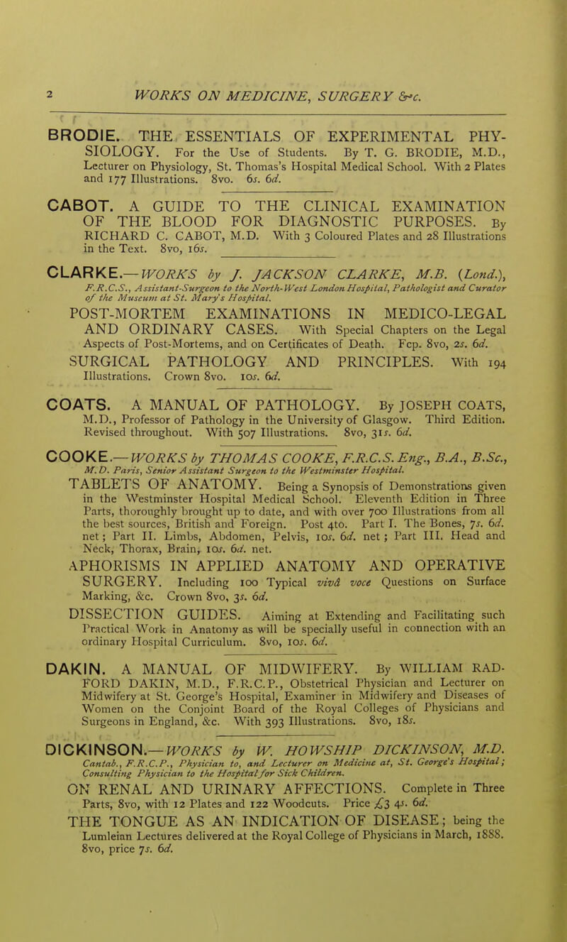 f r BRODIE. THE, ESSENTIALS OF EXPERIMENTAL PHY- SIOLOGY. For the Use of Students. By T. G. BRODIE, M.D., Lecturer on Physiology, St. Thomas's Hospital Medical School. With 2 Plates and 177 Illustrations. 8vo. 6s. 6d. CABOT. A GUIDE TO THE CLINICAL EXAMINATION OF THE BLOOD FOR DIAGNOSTIC PURPOSES. By RICHARD C. CABOT, M.D. With 3 Coloured Plates and 28 Illustrations in the Text. Svo, i6s. CLARKE.—WORKS by J. JACKSON CLARKE, M.B. {Lond.\ F.R.C.S., Assistant-Surgeon to the North-West London Hospital, Pathologist and Curator 0/ the Museum at St. Mary's Hospital. POST-MORTEM EXAMINATIONS IN MEDICO-LEGAL AND ORDINARY CASES. With Special Chapters on the Legal Aspects of Post-Mortems, and on Certificates of Death. Fcp. Svo, 2s, 6d. SURGICAL PATHOLOGY AND PRINCIPLES. With 194 Illustrations. Crown Svo. los, 6d. COATS. A MANUAL OF PATHOLOGY. By JOSEPH COATS, M.D., Professor of Pathology in the University of Glasgow. Third Edition. Revised throughout. With 507 Illustrations. Svo, 31 J. 6d, COOKE.—WORKS by THOMAS COOKE, F.R.C.S. Eng., B.A., B.Sc, M.D. Paris, Senior Assistant Surgeon to the Westminster Hospital. TABLETS OF ANATOMY. Being a Synopsis of Demonstrations given in the Westminster Hospital Medical School. Eleventh Edition in Three Parts, thoroughly brought up to date, and with over 700 Illustrations from all the best sources, British and Foreign. Post 4to. Part I. The Bones, js. 6d. net; Part II. Limbs, Abdomen, Pelvis, los. 6d. net; Part III. Head and Neck, Thorax, Brain, loj. 6d. net. APHORISMS IN APPLIED ANATOMY AND OPERATIVE SURGERY. Including 100 Typical vivd voce Questions on Surface Marking, &c. Crown Svo, 3^. 6d. DISSECTION GUIDES. Aiming at Extending and Facilitating such Practical Work in Anatomy as will be specially useful in connection with an ordinary Hospital Curriculum. Svo, ioj. 6d. DAKIN. A MANUAL OF MIDWIFERY. By WILLIAM RAD- FORD DAKIN, M.D., F.R.C.P., Obstetrical Physician and Lecturer on Midwifery at St. George's Hospital, Examiner in Midwifery and Diseases of Women on the Conjoint Board of the Royal Colleges of Physicians and Surgeons in England, &c. With 393 Illustrations. Svo, iSj. D\CKmSOH.—WORKS by W. HOWS HIP DICKINSON, M.D. Cantab., F.R.C.P., Physician to, and Lecturer on Medicifie at, St. George's Hospital; Consulting Physician to the Hospitalfor Sick Children. ON RENAL AND URINARY AFFECTIONS. Complete in Three Parts, Svo, with 12 Plates and 122 Woodcuts. Price £2) A^- 6a'. THE TONGUE AS AN INDICATION OF DISEASE; being the Lumleian Lectures delivered at the Royal College of Physicians in March, 1888. Svo, price 7^. bd.