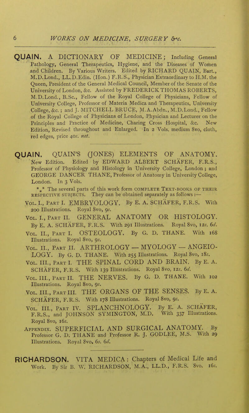 QUAIN. A DICTIONARY OF MEDICINE; Including General Pathology, General Therapeutics, Hygiene, and the Diseases of Women and Children. By Various Writers. Edited by RICHARD QUAIN, Bart., M.D.Lond., LL.D.Edin. (Hon.) F.R.S., Physician Extraordinary to H.M. the Queen, President of the General Medical Council, Member of the Senate of the University of London, &c. Assisted by FREDERICK THOMAS ROBERTS, M.D.Lond., B.Sc, Fellow of the Royal College of Physicians, Fellow of University College, Professor of Materia Medica and Therapeutics, University College, &c.; and J. MITCHEI,L BRUCE, M.A.Abdn., M.D.Lond., Fellow of the Royal College of Physicians of London, Physician and Lecturer on the Principles and Practice of Medicine, Charing Cross Hospital, &c. New Edition, Revised throughout and Enlarged. In 2 Vols, medium 8vo, cloth, red edges, price 405. ttet. QUAIN. QUAIN'S (JONES) ELEMENTS OF ANATOMY. New Edition. Edited by EDWARD ALBERT SCHAFER, F.R.S., Professor of Physiology and Histology in University College, London ; and GEORGE DANCER THANE, Professor of Anatomy in University College, London. In 3 Vols. *^* The several parts of this work form complete Text-books of their RESPECTIVE SUBJECTS. They can be obtained separately as follows :— Vol. I., Part I. EMBRYOLOGY. By E. A. SCHAFER, F.R.S. With 200 Illustrations. Royal 8vo, 95. Vol. I., Part II. GENERAL ANATOMY OR HISTOLOGY. By E. A. SCHAFER, F.R.S. With 291 Illustrations. Royal 8vo, \2s. 6d. Vol. II., Part I. OSTEOLOGY. By G. D. THANE. With 168 Illustrations. Royal 8vo, gs. Vol. II., Part II. ARTHROLOGY — MYOLOGY — ANGEIO- LOGY. By G. D. THANE. With 255 Illustrations. Royal 8vo, lis. Vol. IIL, Part L THE SPINAL CORD AND BRAIN. By E. A. SCHAFER, F.R.S. With 139 Illustrations. Royal 8vo, 12s. 6d. Vol. IIL, Part IL THE NERVES. By G. D. THANE. With 102 Illustrations. Royal 8vo, 9^. Vol. IIL, Part IIL THE ORGANS OF THE SENSES. By E. A. SCHAFER, F.R.S. With 178 Illustrations. Royal 8vo, 9^. Vol. IIL, Part IV. SPLANCHNOLOGY. By E. A. SCHAFER, F.R.S., and JOHNSON SYMINGTON, M.D. With 337 Illustrations. Royal 8vo, \6s. Appendix. SUPERFICIAL AND SURGICAL ANATOMY. By Professor G. D. THANE and Professor R. J. GODLEE, M.S. With 29 Illustrations. Royal 8vo, 6s. (>d. RICHARDSON. VITA MEDICA : Chapters of Medical Life and Work. By Sir B. W. RICHARDSON, M.A., LL.D., F.R.S. 8vo. i6j.