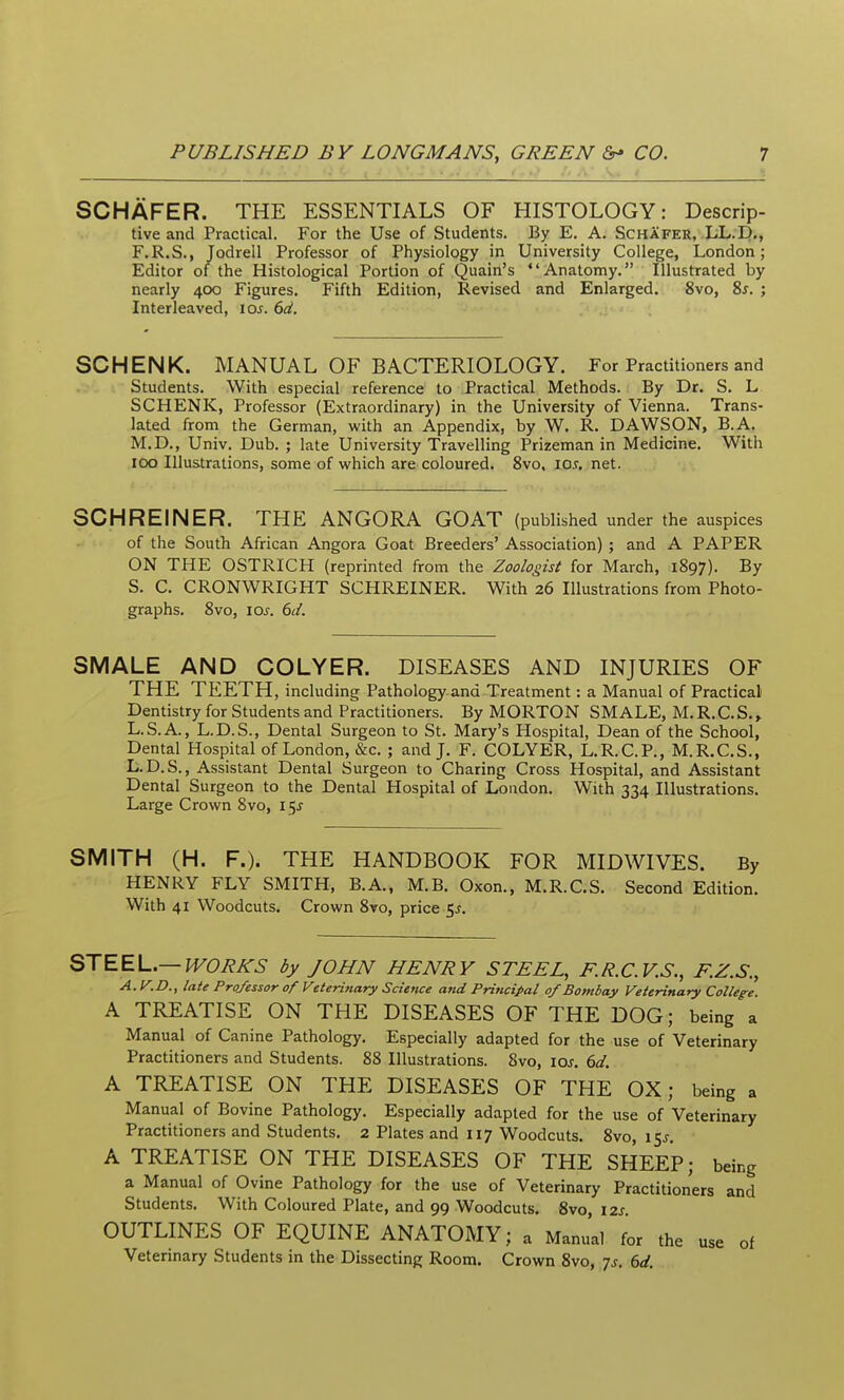 SCHAFER. THE ESSENTIALS OF HISTOLOGY: Descrip- tive and Practical. For the Use of Students. By E. A. Schafer, LL.D,, F.R.S., Jodrell Professor of Physiology in University College, London; Editor of the Histological Portion of Quain's Anatomy, Illustrated by nearly 400 Figures. Fifth Edition, Revised and Enlarged. 8vo, %s. ; Interleaved, 10s. 6d, SCHENK. MANUAL OF BACTERIOLOGY. For Practitioners and Students. With especial reference to Practical Methods. By Dr. S. L SCHENK, Professor (Extraordinary) in the University of Vienna. Trans- lated from the German, with an Appendix, by W. R. DAWSON, B.A. M.D., Univ. Dub. ; late University Travelling Prizeman in Medicine. With 100 Illustrations, some of which are coloured. 8vo, lo^. net. SCHREINER. THE ANGORA GOAT (published under the auspices of the South African Angora Goat Breeders' Association) ; and A PAPER ON THE OSTRICH (reprinted from the Zoologist for March, 1897). By S. C. CRONWRIGHT SCHREINER. With 26 Illustrations from Photo- graphs. 8vo, los. 6d. SMALE AND COLYER. DISEASES AND INJURIES OF THE TEETH, including Pathology and Treatment: a Manual of Practical Dentistry for Students and Practitioners. By MORTON SMALE, M.R.C.S.» L.S.A., L.D.S., Dental Surgeon to St. Mary's Hospital, Dean of the School, Dental Hospital of London, &c. ; and J. F. COLYER, L.R.C.P., M.R.C.S., L.D.S., Assistant Dental Surgeon to Charing Cross Hospital, and Assistant Dental Surgeon to the Dental Hospital of London. With 334 Illustrations. Large Crown 8vo, 15J SMITH (H. F.). THE HANDBOOK FOR MIDWIVES. By HENRY FLY SMITH, B.A., M.B. Oxon., M.R.C.S. Second Edition. With 41 Woodcuts. Crown 8vo, price 5^. STEEL.—WORKS by JOHN HENRY STEEL, F.R.C.V.S., F.Z.S., A. y.D., late Professor of Veterinary Science and Principal of Bombay Veterinary CoUeg-e. A TREATISE ON THE DISEASES OF THE DOG; being a Manual of Canine Pathology. Especially adapted for the use of Veterinary Practitioners and Students. 88 Illustrations. 8vo, los. 6d. A TREATISE ON THE DISEASES OF THE OX; being a Manual of Bovine Pathology. Especially adapted for the use of Veterinary Practitioners and Students. 2 Plates and 117 Woodcuts. 8vo, ifj. A TREATISE ON THE DISEASES OF THE SHEEP; being a Manual of Ovine Pathology for the use of Veterinary Practitioners and Students. With Coloured Plate, and 99 Woodcuts. 8vo, 12s OUTLINES OF EQUINE ANATOMY; a Manual for the use of Vetennary Students in the Dissecting Room. Crown 8vo, 7j. 6d.