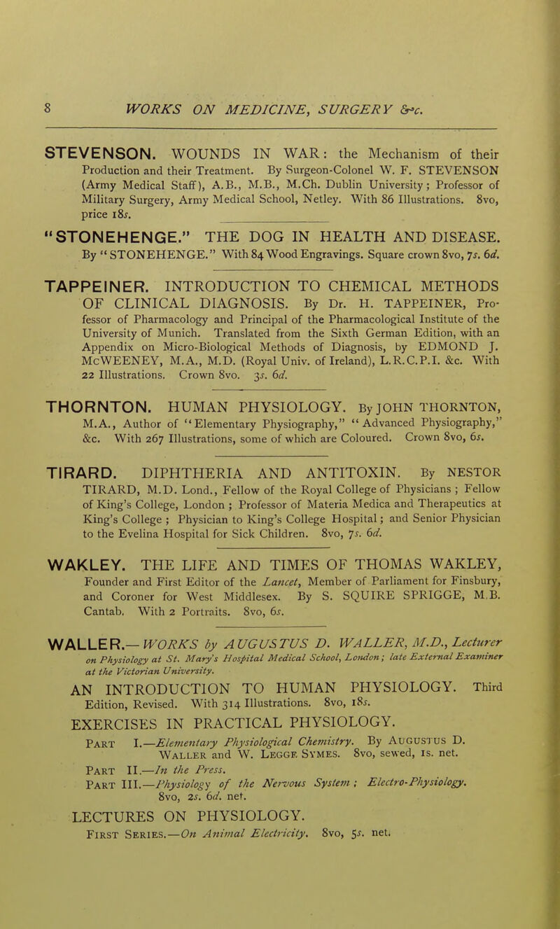 STEVENSON. WOUNDS IN WAR: the Mechanism of their Production and their Treatment. By Surgeon-Colonel W. F, STEVENSON (Army Medical Staff), A.B., M.B,, M.Ch. Dublin University; Professor of Military Surgery, Army Medical School, Netley. With 86 Illustrations. 8vo, price i8j. STONEHENGE. THE DOG IN HEALTH AND DISEASE. By STONEHENGE. With 84 Wood Engravings. Square crown 8vo, 75. 6d. TAPPEINER. INTRODUCTION TO CHEMICAL METHODS OF CLINICAL DIAGNOSIS. By Dr. H. TAPPEINER, Pro- fessor of Pharmacology and Principal of the Pharmacological Institute of the University of Munich. Translated from the Sixth German Edition, with an Appendix on Micro-Biological Methods of Diagnosis, by EDMOND J. McWEENEY, M.A., M.D. (Royal Univ. of Ireland), L.R.C.P.I. &c. With 22 Illustrations. Crown 8vo. y. 6d. THORNTON. HUMAN PHYSIOLOGY. By JOHN THORNTON, M.A., Author of Elementary Physiography, Advanced Physiography, &c. With 267 Illustrations, some of which are Coloured. Crown 8vo, 6s. TIRARD. DIPHTHERIA AND ANTITOXIN. By NESTOR TIRARD, M.D. Lond., Fellow of the Royal College of Physicians ; Fellow of King's College, London ; Professor of Materia Medica and Therapeutics at King's College ; Physician to King's College Hospital; and Senior Physician to the Evelina Hospital for Sick Children. 8vo, js. 6d. WAKLEY. THE LIFE AND TIMES OF THOMAS WAKLEY, Founder and First Editor of the Lancet, Member of Parliament for Finsbury, and Coroner for West Middlesex. By S. SQUIRE SPRIGGE, M.B. Cantab, With 2 Portraits. 8vo, 6s. f^LLER —WORKS by AUGUSTUS D. WALLER, M.D., Lecturer on Physiology at St. Mary's Hospital Medical School, Lo7idon; late External Examiner at the Victorian University. AN INTRODUCTION TO HUMAN PHYSIOLOGY. Third Edition, Revised, With 314 Illustrations, 8vo, i8j. EXERCISES IN PRACTICAL PHYSIOLOGY. Part \—Elementary Physiological Cke?nistry. By Augustus D. Waller and W. Leggf, Symes, Svo, sewed, is. net. Part II.—In the Press. Part 111.—Physiology of the Nervous Systevi; Electro-Physiology. 8vo, 2s. 6d. net. LECTURES ON PHYSIOLOGY. First Series,—On Animal Electricity, Svo, ^s. neti
