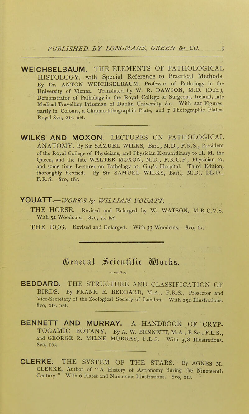 WEICHSELBAUM. THE ELEMENTS OF PATHOLOGICAL HISTOLOGY, with Special Reference to Practical Methods, By Dr. ANTON WEICHSELBAUM, Professor of Pathology in the University of Vienna. Translated by W. R. DAWSON, M.D. (Dub.), Defnonstrator of Pathology in the Royal College of Surgeons, Ireland, late Medical Travelling Prizeman of Dublin University, &c. With 22rFigures, partly in Colours, a Chromo-lithographic Plate, and ^ Photographic Plates. Royal 8vo, 21s. net. WILKS AND MOXON. LECTURES ON PATHOLOGICAL ANATOMY. By Sir SAMUEL WILKS, Bart, M.D., F.R.S., President of the Royal College of Physicians, and Physician Extraordinary to H. M. the Queen, and the late WALTER MOXON, M.D., F.R.C.P., Physician to, and some time Lecturer on Pathology at, Guy's Hospital, Third Edition, thoroughly Revised. By Sir SAMUEL WILKS, Bart., M.D,, LL.D,, F.R.S. 8vo, i8j. \0\JfKjJ.—WORKS by WILLIAM YOUATT. THE HORSE. Revised and Enlarged by W. WATSON, M.R.C.V.S. With 52 Woodcuts. 8vo, ^s. 6d. THE DOG. Revised and Enlarged. With 33 Woodcuts. 8vo, 6j.- (^nuxvii ^iitwixixz Mcrks, BEDDARD. THE STRUCTURE AND CLASSIFICATION OF BIRDS. By FRANK E. BEDDARD, M.A., F.R.S., Prosector and Vice-Secretary of the Zoological Society of London. With 252 Illustrations. 8vo, 21 J. net. BENNETT AND MURRAY. A HANDBOOK OF CRYP- TOGAMIC BOTANY. By A. W. BENNETT, M.A., B.Sc.,, F.L.S., and GEORGE R. MILNE MURRAY, F.L.S. With 378 Illustrations. 8vo, i6s. CLERKE. THE SYSTEM OF THE STARS. By AGNES M. CLERKE, Author of  A History of Astronomy during the Nineteenth Century. With 6 Plates and Numerous Illustrations. 8vo, iis.