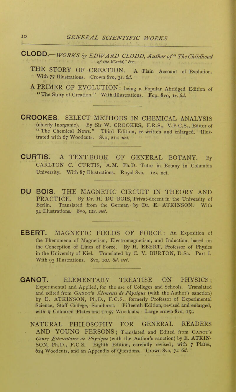 0\J^^Xi,—WORKS by EDWARD CLODD, Author of The Childhood of the World, THE STORY OF CREATION. a Plain Account of Evolution. With 77 Illustrations. Crown 8vo, 3^. (,d. A PRIMER OF EVOLUTION : being a Popular Abridged Edition of The Story of Creation. With Illustrations. Fcp. 8vo, \s. 6d. CROOKES. SELECT METHODS IN CHEMICAL ANALYSIS (chiefly Inorganic). By Sir W. CROOKES, F.R.S., V.P.C.S., Editor of The Chemical News. Third Edition, re-written and enlarged. Illus- trated with 67 Woodcuts. 8vo, 2\s. net. CURTIS. A TEXT-BOOK OF GENERAL BOTANY. By CARLTON C. CURTIS, A.M. Ph.D. Tutor in Botany in Columbia University. With 87 Illustrations. Royal 8vo. \zs. net. DU BOIS. THE MAGNETIC CIRCUIT IN THEORY AND PRACTICE. By Dr. H. DU BOIS, Privat-docent in the University of Berlin. Translated from the German by Dr. E. ATKINSON. With 94 Illustrations. 8vo, \2s. net. EBERT. MAGNETIC FIELDS OF FORCE: An Exposition of the Phenomena of Magnetism, Electromagnetism, and Induction, based on the Conception of Lines of Force. By H. EBERT, Professor of Physics in the University of Kiel. Translated by C. V. BURTON, D.Sc. Part I. With 93 Illustrations. 8vo, \os. 6J. net. GANOT. ELEMENTARY TREATISE ON PHYSICS; Experimental and Applied, for the use of Colleges and Schools. Translated and edited from Ganot's Jtliments de Physique (with the Author's sanction) by E. ATKINSON, Ph.D., F.C.S., formerly Professor of Experimental Science, Staff College, Sandhurst. Fifteenth Edition, revised and enlarged, with 9 Coloured Plates and 1,057 Woodcuts. Large crown 8vo, 15^. NATURAL PHILOSOPHY FOR GENEP^L READERS AND YOUNG PERSONS; Translated and Edited from Ganot's Cours Elementaire de Physique (with the Author's sanction) by E. ATKIN- SON, Ph.D., F.C.S. Eighth Edition, carefully revised; with 7 Plates, 624 Woodcuts, and an Appendix of Questions. Crown 8vo, js. 6d.