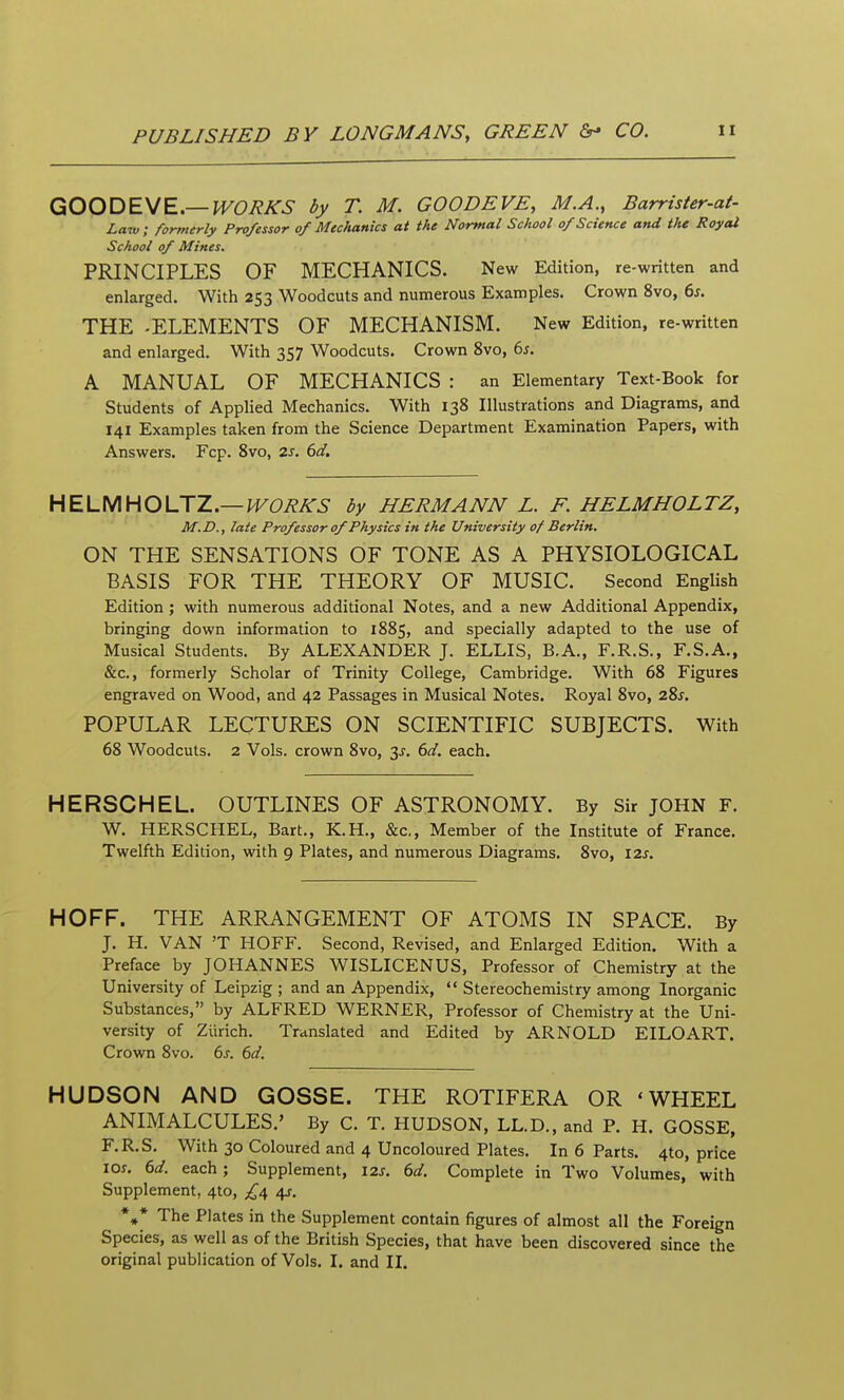 GOODEME.—WORKS by T. M. GOODEVE, M.A., Barrister-at- Law, formerly Professor of Mechanics at the Normal School of Science and the Royal School of Mines. PRINCIPLES OF MECHANICS. New Edition, re-written and enlarged. With 253 Woodcuts and numerous Examples. Crown 8vo, 6j. THE -ELEMENTS OF MECHANISM. New Edition, re-written and enlarged. With 357 Woodcuts. Crown 8vo, 6j. A MANUAL OF MECHANICS : an Elementary Text-Book for Students of Applied Mechanics. With 138 Illustrations and Diagrams, and 141 Examples taken from the Science Department Examination Papers, with Answers. Fcp. 8vo, 2s. 6d. HELMHOUZ.—WORKS by HERMANN L. F. HELMHOLTZ, M.D., late Professor of Physics in the University of Berlin. ON THE SENSATIONS OF TONE AS A PHYSIOLOGICAL BASIS FOR THE THEORY OF MUSIC. Second English Edition ; with numerous additional Notes, and a new Additional Appendix, bringing down information to 1885, and specially adapted to the use of Musical Students. By ALEXANDER J. ELLIS, B.A., F.R.S., F.S.A., &c., formerly Scholar of Trinity College, Cambridge. With 68 Figures engraved on Wood, and 42 Passages in Musical Notes. Royal 8vo, 28j. POPULAR LECTURES ON SCIENTIFIC SUBJECTS. With 68 Woodcuts. 2 Vols, crown 8vo, 3J. 6d. each. HERSCHEL. OUTLINES OF ASTRONOMY. By Sir JOHN F. W. HERSCHEL, Bart., K.H., &c.. Member of the Institute of France. Twelfth Edition, with 9 Plates, and numerous Diagrams. 8vo, 12s. HOFF. THE ARRANGEMENT OF ATOMS IN SPACE. By J. H. VAN 'T HOFF. Second, Revised, and Enlarged Edition. With a Preface by JOHANNES WISLICENUS, Professor of Chemistry at the University of Leipzig ; and an Appendix,  Stereochemistry among Inorganic Substances, by ALFRED WERNER, Professor of Chemistry at the Uni- versity of Zurich. Translated and Edited by ARNOLD EILOART. Crown 8vo. 6s. 6d. HUDSON AND GOSSE. THE ROTIFERA OR 'WHEEL ANIMALCULES.' By C. T. HUDSON, LL.D., and P. H. GOSSE, F.R.S. With 30 Coloured and 4 Uncoloured Plates. In 6 Parts. 4to, price 10s. 6d. each; Supplement, 12s. 6d. Complete in Two Volumes, with Supplement, 4to, £^ /\s. *•* The Plates in the Supplement contain figures of almost all the Foreign Species, as well as of the British Species, that have been discovered since the
