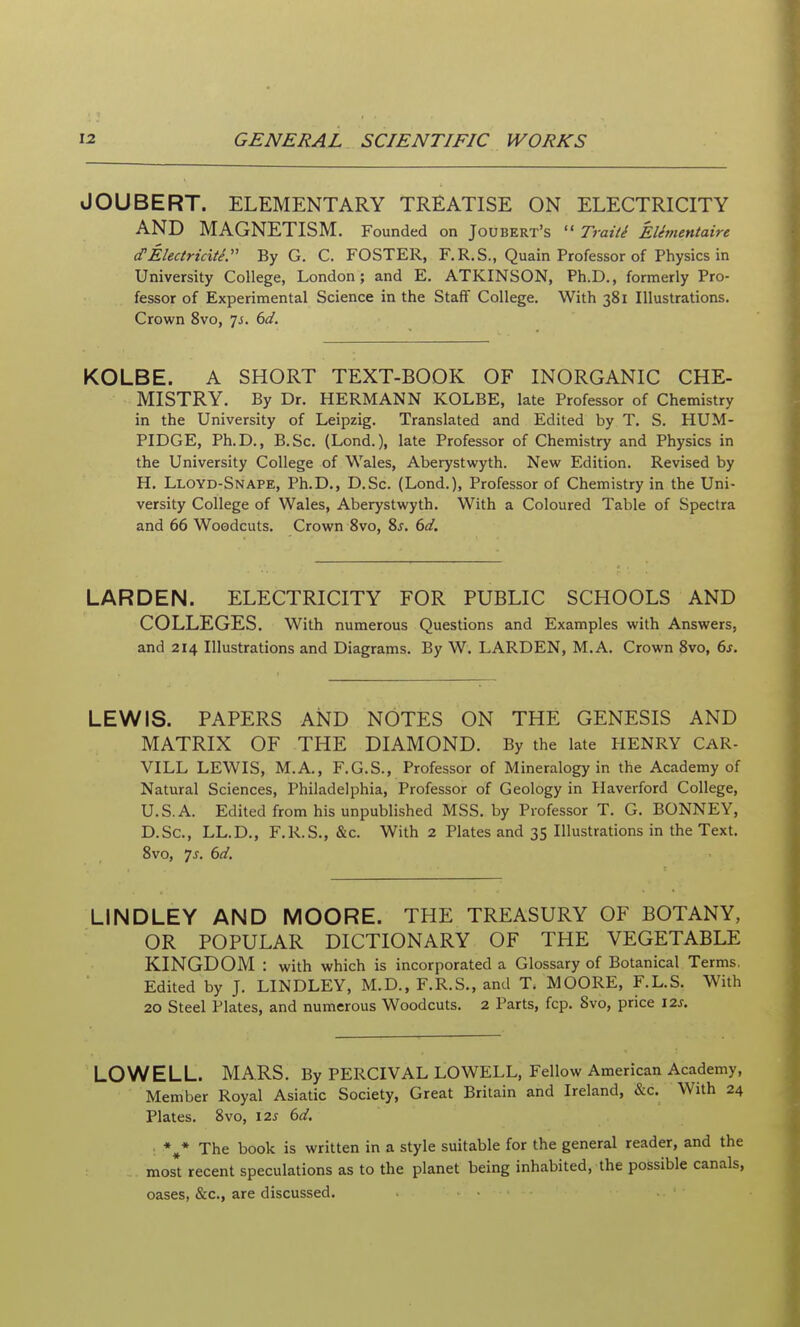 JOUBERT. ELEMENTARY TREATISE ON ELECTRICITY AND MAGNETISM. Founded on Joubert's  Traill Elementaire cTElectricity:' By G. C. FOSTER, F.R.S., Quain Professor of Physics in University College, London; and E. ATKINSON, Ph.D., formerly Pro- fessor of Experimental Science in the Staff College. With 381 Illustrations. Crown 8vo, js. 6d. KOLBE. A SHORT TEXT-BOOK OF INORGANIC CHE- MISTRY. By Dr. HERMANN KOLBE, late Professor of Chemistry in the University of Leipzig. Translated and Edited by T. S. HUM- PIDGE, Ph.D., B.Sc. (Lond.), late Professor of Chemistry and Physics in the University College of Wales, Aberystwyth. New Edition. Revised by H. Lloyd-Snape, Ph.D., D.Sc. (Lond.), Professor of Chemistry in the Uni- versity College of Wales, Aberystwyth. With a Coloured Table of Spectra and 66 Woodcuts. Crown 8vo, 8j. 6d. LARDEN. ELECTRICITY FOR PUBLIC SCHOOLS AND COLLEGES. With numerous Questions and Examples with Answers, and 214 Illustrations and Diagrams. By W. LARDEN, M.A. Crown 8vo, 6s. LEWIS. PAPERS AND NOTES ON THE GENESIS AND MATRIX OF THE DIAMOND. By the late HENRY CAR. VILL LEWIS, M.A,, F.G.S., Professor of Mineralogy in the Academy of Natural Sciences, Philadelphia, Professor of Geology in Haverford College, U.S.A. Edited from his unpublished MSS. by Professor T. G. BONNEY, D.Sc, LL.D,, F.R.S., &c. With 2 Plates and 35 Illustrations in the Text. 8vo, 7j. 6d. LINDLEY AND MOORE. THE TREASURY OF BOTANY, OR POPULAR DICTIONARY OF THE VEGETABLE KINGDOM : with which is incorporated a Glossary of Botanical Terms, Edited by J. LINDLEY, M.D., F.R.S., and T. MOORE, F.L.S. With 20 Steel Plates, and numerous Woodcuts. 2 Parts, fcp. 8vo, price 12s. LOWELL. MARS. By PERCIVAL LOWELL, Fellow American Academy, Member Royal Asiatic Society, Great Britain and Ireland, &c. With 24 Plates. 8vo, 12s 6d. *^* The book is written in a style suitable for the general reader, and the most recent speculations as to the planet being inhabited, the possible canals, oases, &c., are discussed.