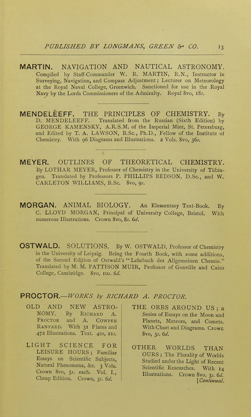 MARTIN. NAVIGATION AND NAUTICAL ASTRONOMY. Compiled by Staff-Commander W. R. MARTIN, R.N., Instructor in Surveying, Navigation, and Compass Adjustment; Lecturer on Meteorology at the Royal Naval College, Greenwich. Sanctioned for use in the Royal Navy by the Lords Commissioners of the Admiralty. Royal 8vo, i8j, MENDELEEFF. THE PRINCIPLES OF CHEMISTRY. By D, MENDELfiEFF. Translated from the Russian (Sixth Edition) by GEORGE KAMENSKY, A.R.S,M. of the Imperial Mint, St. Petersburg, and Edited by T. A. LAWSON, B.Sc, Ph.D., Fellow of the Institute of Chemistry. With 96 Diagrams and Illustrations. 2 Vols. 8vo, 36J. MEYER. OUTLINES OF THEORETICAL CHEMISTRY. By LOTHAR MEYER, Professor of Chemistry in the University of Tiibin- gen. Translated by Professors P. PHILLIPS BEDSON, D.Sc, and W. CARLETON WILLIAMS, B.Sc. 8vo, 9^. MORGAN. ANIMAL BIOLOGY. An Elementary Text-Book. By C. LLOYD MORGAN, Principal of University College, Bristol. With numerous Illustrations. Crown 8vo, 8j. 6d. OSTWALD. SOLUTIONS. By W. OSTWALD, Professor of Chemistry in the University of Leipzig. Being the Fourth Book, with some additions, of the Second Edition of Ostwald's •' Lehrbuch der Allgemeinen Chemie. Translated by M. M. PATTISON MUIR, Professor of Gonville and Caius College, Cambridge. 8vo, loj-. 6d. PROOJOR.—WORKS by RICHARD A. PROCTOR. OLD AND NEW ASTRO- NOMY. By Richard A. Proctor and A. Cowper Ranyard. With 31 Plates and 472 Illustrations. Text. 4to, 21s. LIGHT SCIENCE FOR LEISURE HOURS; Familiar Essays on Scientific Subjects, Natural Phenomena, &c. 3 Vols. Crown Svo, ^s. each. Vol. I., Cheap Edition. Crown, y. 6d. THE ORBS AROUND US ; a Series of Essays on the Moon and Planets, Meteors, and Comets. With Chart and Diagrams. Crown Svo, 3J. 6d. OTHER V^ORLDS THAN OURS ; The Plurality of Worlds Studied under the Light of Recent Scientific Researches. With 14 Illustrations. Crown Svo, 3J. 6d. {Continued.