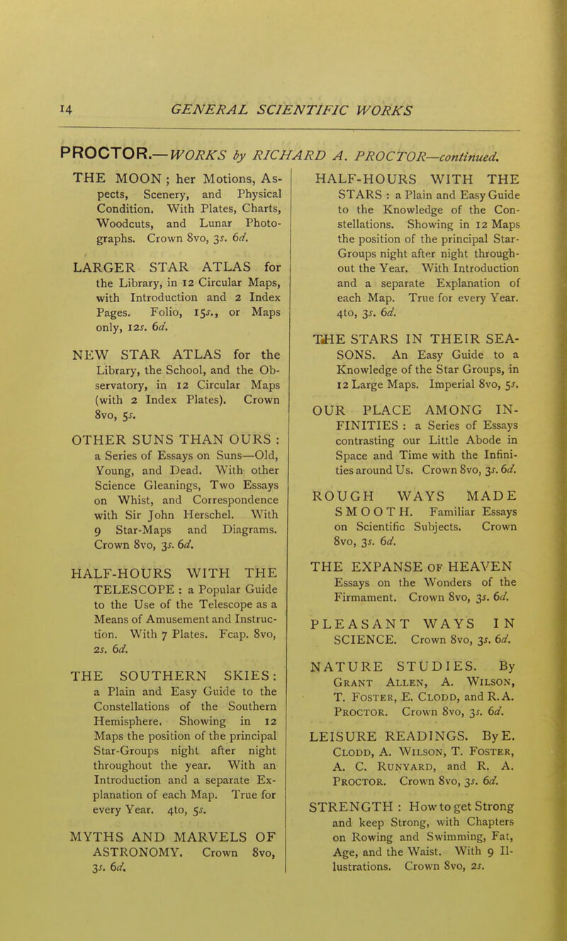 PROZ'XOR,—WORKS by RICHARD A. PROCTOR—continued. THE MOON ; her Motions, As- pects, Scenery, and Physical Condition. With Plates, Charts, Woodcuts, and Lunar Photo- graphs. Crown 8vo, 3J. dd. LARGER STAR ATLAS for the Library, in 12 Circular Maps, with Introduction and 2 Index Pages. Folio, 15J., or Maps only, I2J. 6<f. NEW STAR ATLAS for the Library, the School, and the Ob- servatory, in 12 Circular Maps (with 2 Index Plates). Crown 8vo, 5^. OTHER SUNS THAN OURS : a Series of Essays on Suns—Old, Young, and Dead. With other Science Gleanings, Two Essays on Whist, and Correspondence with Sir John Herschel. With 9 Star-Maps and Diagrams. Crown 8vo, 3^. dd. HALF-HOURS WITH THE TELESCOPE : a Popular Guide to the Use of the Telescope as a Means of Amusement and Instruc- tion. With 7 Plates. Fcap. Svo, 25. THE SOUTHERN SKIES: a Plain and Easy Guide to the Constellations of the Southern Hemisphere. Showing in 12 Maps the position of the principal Star-Groups night after night throughout the year. With an Introduction and a separate Ex- planation of each Map. True for every Year. 4to, ^s, MYTHS AND MARVELS OF ASTRONOMY. Crown Svo, 3J. dd. HALF-HOURS WITH THE STARS : a Plain and Easy Guide to the Knowledge of the Con- stellations. Showing in 12 Maps the position of the principal Star- Groups night after night through- out the Year. With Introduction and a separate Explanation of each Map. True for every Year. 4to, 3^. bd. TJiE STARS IN THEIR SEA- SONS. An Easy Guide to a Knowledge of the Star Groups, in 12 Large Maps. Imperial Svo, 5J. OUR PLACE AMONG IN- FINITIES : a Series of Essays contrasting our Little Abode in Space and Time with the Infini- ties around Us. Crown Svo, 31. dd. ROUGH WAYS MADE SMOOTH. Familiar Essays on Scientific Subjects. Crown Svo, 3^. dd. THE EXPANSE of HEAVEN Essays on the Wonders of the Firmament. Crown Svo, 3J. bd. PLEASANT WAYS IN SCIENCE. Crown Svo, 3J. dd. NATURE STUDIES. By Grant Allen, A. Wilson, T. Foster, E. Clodd, and R.A. Proctor. Crown Svo, 3^. ()d, LEISURE READINGS. ByE. Clodd, A. Wilson, T. Foster, A. C. RuNYARD, and R. A. Proctor. Crown Svo, 3J. 6d. STRENGTH: How to get Strong and keep Strong, with Chapters on Rowing and Swimming, Fat, Age, and the Waist. With 9 Il- lustrations. Crown Svo, 2s.