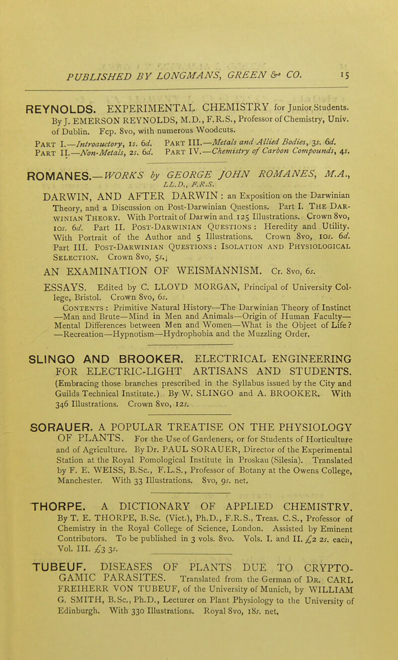 REYNOLDS. EXPERIMENTAL CHEMISTRY for Junior Students. By J. EMERSON REYNOLDS, M.D., F.R.S,, Professor of Chemistry, Univ. of Dublin. Fcp. 8vo, with numerous Woodcuts. Part I. Introauctory, is. 6d. Part III.—Metals and Allied Bodies, y. 6d. Part II.—Non-Metals, 2s. 6d. Part IV.—Chemistry of Carbon Compounds, 4J. RO\AM\ES.—WORKS by GEORGE JOHN ROMANES, M.A., LL.D., F.R.S. DARWIN, AND AFTER DARWIN : an Exposition on the Darwinian Theory, and a Discussion on Post-Darwinian Questions. Part I. The Dar- winian Theory. With Portrait of Darwin and 125 Illustrations. Crown 8vo, los. 6d. Part II. Post-Darwinian Questions : Heredity and Utility. With Portrait of the Author and 5 Illustrations. Crown 8vo, los. 6d. Part III. Post-Darwinian Questions : Isolation and Physiological Selection. Crown 8vo, 5^.^ AN EXAMINATION OF WEISMANNISM. Cr. 8vo, 6s. ESSAYS. Edited by C. LLOYD MORGAN, Principal of University Col- lege, Bristol. Crown 8vo, 6^. Contents : Primitive Natural History—The Darwinian Theory of Instinct —Man and Brute—Mind in Men and Animals—Origin of Human Faculty— Mental Differences between Men and Women—What is the Object of Life ? —Recreation—Hypnotism—Hydrophobia and the Muzzling Order. SLINGO AND BROOKER. ELECTRICAL ENGINEERING FOR ELECTRIC-LIGHT ARTISANS AND STUDENTS. (Embracing those branches prescribed in the Syllabus issued by the City and Guilds Technical Institute.) By W. SLINGO and A. BROOKER. With 346 Illustrations. Crown 8vo, 12.S. SORAUER. A POPULAR TREATISE ON THE PHYSIOLOGY OF PLANTS. For the Use of Gardeners, or for Students of Horticulture and of Agriculture. By Dr. PAUL SORAUER, Director of the Experimental Station at the Royal Pomological Institute in Proskau (Silesia). Translated by F. E. WEISS, B.Sc, F.L.S., Professor of Botany at the Owens College, Manchester. With 33 Illustrations. 8vo, 9^-. net. THORPE. A DICTIONARY OF APPLIED CHEMISTRY. By T. E. THORPE, B.Sc. (Vict.), Ph.D., F.R.S., Treas. C.S., Professor of Chemistry in the Royal College of Science, London. Assisted by Eminent Contributors. To be published in 3 vols. 8vo. Vols. I. and II. £2 2s, each, Vol. III. £2, y. TUBEUF. DISEASES OF PLANTS DUE TO CRYPTO- GAMIC PARASITES. Translated from the German of Dr. CARL FREIHERR VON TUBEUF, of the University of Munich, by WILLIAM G. SMITH, B.Sc, Ph.D., Lecturer on Plant Physiology to the University of Edinburgh. With 330 Illustrations. Royal 8vo, i8j. net.