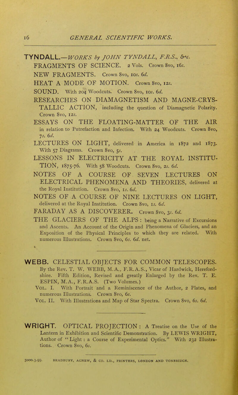 TYNDALL.—fi/c/eA-^ by JOHN TYNDALL, F.R.S., &'c. FRAGMENTS OF SCIENCE. 2 Vols. Crown 8vo, i6s. NEW FRAGMENTS. Crown 8vo, lo;. 6d. HEAT A MODE OF MOTION. Crown 8vo, 12s. SOUND. With 204 Woodcuts. Crown 8vo, los. 6d. RESEARCHES ON DIAMAGNETISM AND MAGNE-CRYS- TALLIC ACTION, including the question of Diamagnetic Polarity. Crown 8vo, I2s. ESSAYS ON THE FLOATING-MATTER OF THE AIR in relation to Putrefaction and Infection. With 24 Woodcuts. Crown 8vo, LECTURES ON LIGHT, delivered in America in 1872 and 1873. With 57 Diagrams. Crown 8vo, ^s. LESSONS IN ELECTRICITY AT THE ROYAL INSTITU- TION, 1875-76. With 58 Woodcuts. Crown 8vo, 2s. 6d. NOTES OF A COURSE OF SEVEN LECTURES ON ELECTRICAL PHENOMENA AND THEORIES, delivered at the Royal Institution. Crown 8vo, is. 6d, NOTES OF A COURSE OF NINE LECTURES ON LIGHT, delivered at the Royal Institution. Crown 8vo, is. 6d. FARADAY AS A DISCOVERER. Crown 8vo, 35. 6d. THE GLACIERS OF THE ALPS : being a Narrative of Excursions and Ascents. An Account of the Origin and Phenomena of Glaciers, and an Exposition of the Physical Principles to which they are related. With numerous Illustrations. Crown 8vo, 6s. 6d. net. 1 WEBB. CELESTIAL OBJECTS FOR COMMON TELESCOPES. By the Rev. T. W. WEBB, M.A., F.R.A.S., Vicar of Hardwick, Hereford- shire. Fifth Edition, Revised and greatly Enlarged by the Rev. T. E. ESPIN, M. A., F. R. A. S. (Two Volumes.) Vol. I. With Portrait and a Reminiscence of the Author, 2 Plates, and numerous Illustrations. Crown 8vo, 6s. Vol. II. With Illustrations and Map of Star Spectra. Crown 8vo, 6s. 6d. WRIGHT. OPTICAL PROJECTION : A Treatise on the Use of the Lantern in Exhibition and Scientific Demonstration. By LEWIS WRIGHT, Author of Light: a Course of Experimental Optics. With 232 Illustra- tions. Crown 8vo, 6^. 5000.3-99- BRADBURY, AGNEW, & CO. LD.. PRINTERS. LONDON AND TONBRIDGE.