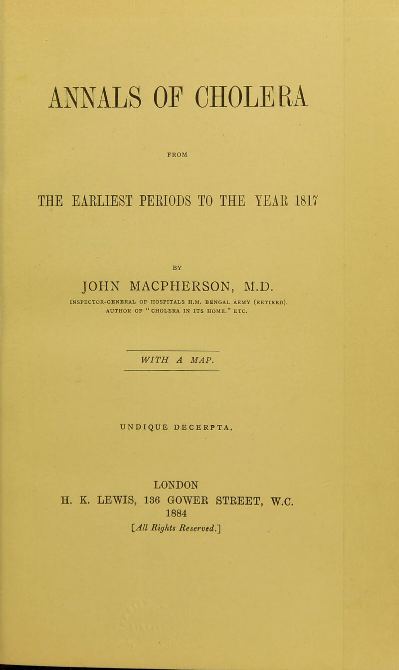 FROM THE EAELIEST PEEIODS TO THE YEAE 1817 BY JOHN MACPHERSON, M.D. INSPECTOR-GENERAL OF HOSPITALS H.M. BENGAL ARMY (RETIRED). AUTHOR OF  CHOLERA IN ITS HOME. ETC. WITH A MAP. UNDIQUE DECERPTA. LONDON H. K. LEWIS, 136 GOWEK STBEET, W.C. 1884 [_All Rights Reserved.']