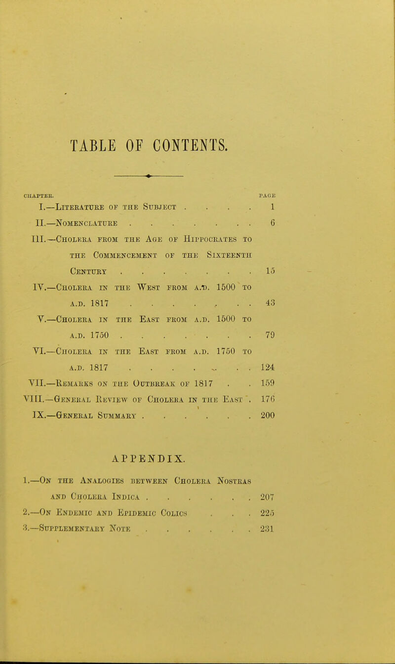 TABLE OF CONTENTS. CHAPTER. PAGE I.—LiTEEATTJEE OF THE SUBJECT . . . . 1 II.—NOMENCLATUEE 6 III. —Cholkea feom the Age of Hii-poceates to THE Commencement of the Sixteenth Centxtey 15 IV. —CnoLEEA IN the West from a.d. 1500 TO A.B. 1817 . . . . , . . 43 V.—Choleea in the East feom a.d. 1500 to A.D. 1750 79 VI.—Choleea in the East feom a.d. 1750 to A.D. 1817 . . . . . . 124 VII.—Ebmaeks on the Outbeeak of 1817 . . 159 VIII.—Genekal Review of Choleea in the East . 176 IX.—Geneeal Stjmmaey 200 APPENDIX. 1. —On the Analogies between Choleea Nosteas and Choleea Indica 207 2. —On Endemic and Epidemic Colics . . . 225 3. —SuprLEMENTAEY NoTK 231