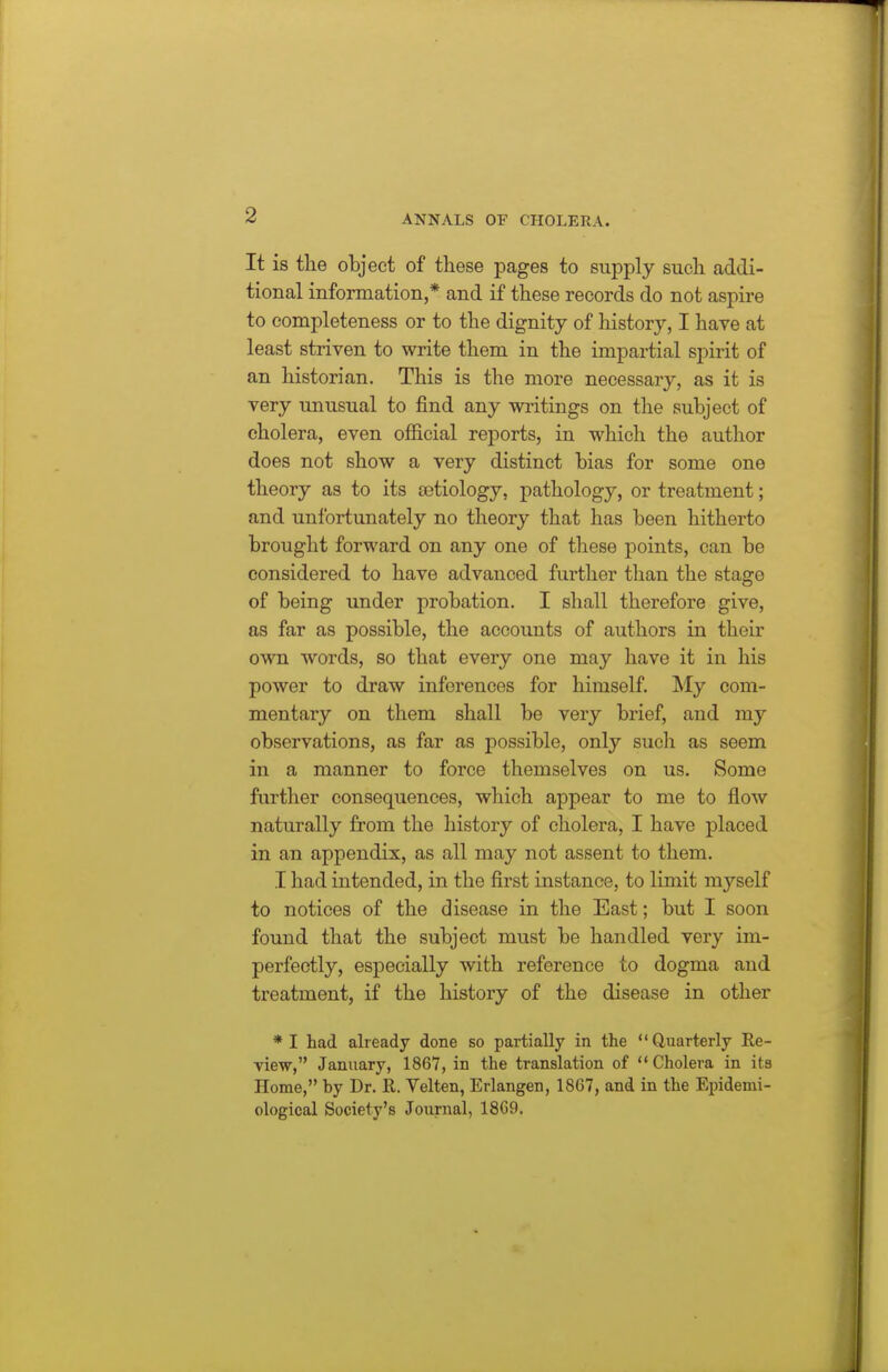 It is the object of these pages to supply such addi- tional information,* and if these records do not aspire to completeness or to the dignity of history, I have at least striven to write them in the impartial spirit of an historian. This is the more necessary, as it is very unusual to find any writings on the subject of cholera, even official reports, in which the author does not show a very distinct bias for some one theory as to its oetiology, pathology, or treatment; and unfortunately no theory that has been hitherto brought forward on any one of these points, can be considered to have advanced further than the stage of being under probation. I shall therefore give, as far as possible, the accounts of authors in their own words, so that every one may have it in his power to draw inferences for himself. My com- mentary on them shall be very brief, and my observations, as far as possible, only sucli as seem in a manner to force themselves on us. Some further consequences, which appear to me to flow naturally from the history of cholera, I have placed in an appendix, as all may not assent to them. I had intended, in the first instance, to limit myself to notices of the disease in the East; but I soon found that the subject must be handled very im- perfectly, especially with reference to dogma and treatment, if the history of the disease in other * I had already done so partially in the Quarterly Re- view, January, 1867, in the translation of Cholera in ita Home, by Dr. R. Velten, Erlangen, 1867, and in the Epidemi- ological Society's Journal, 18C9.