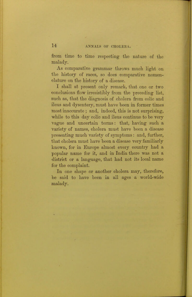 from time to time respecting the nature of the malady. As comparative grammar throws much light on the history of races, so does comparative nomen- clature on the history of a disease. I shall at present only remark, that one or two conclusions flow irresistibly from the preceding list, Buch as, that the diagnosis of cholera from colic and ileus and dysentery, must have been in former times most inaccurate ; and, indeed, this is not surprising, while to this day colic and ileus continue to be very vague and uncertain terms : that, having such a variety of names, cholera must have been a disease presenting much variety of symptoms : and, further, that cholera must have been a disease very familiarly known, for in Europe almost every country had a popular name for it, and in India there was not a district or a language, that had not its local name for the complaint. In one shape or another cholera may, therefore, be said to have been in all ages a world-wide malady.