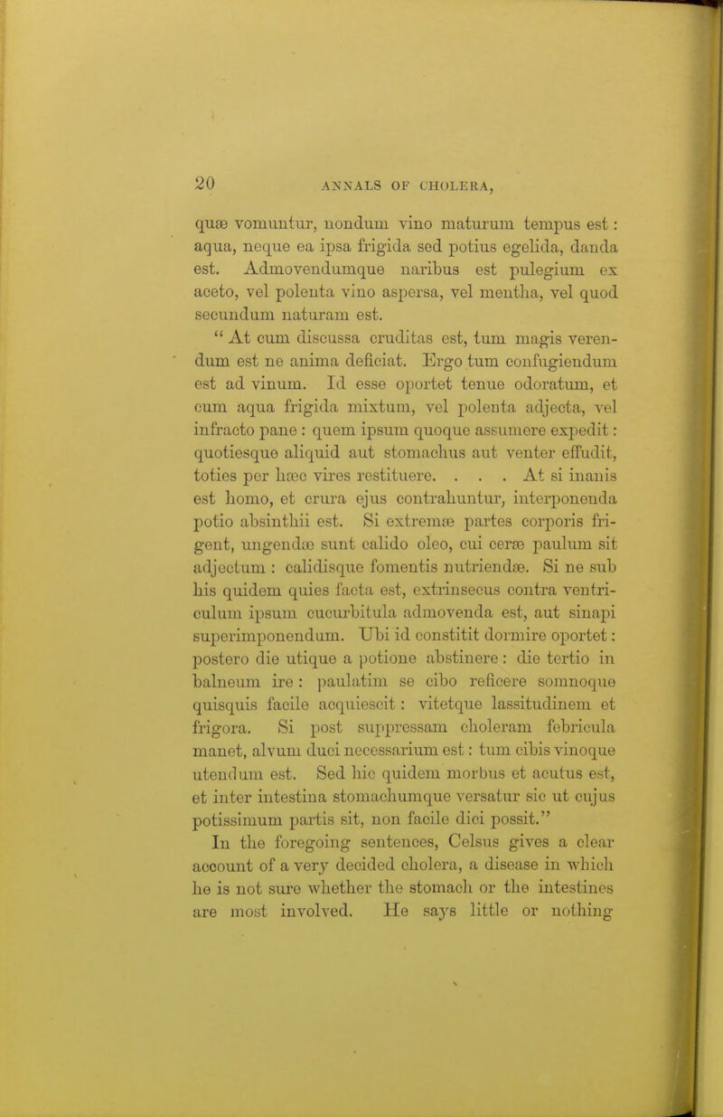 quae vomuutiir, uondum vino maturum tempus est: aqua, neque ea ipsa frigida sed potius egelida, danda est. Admovendumque naribus est pulegium ex aceto, vel poleuta vino aspersa, vel mentha, vel quod secundum uaturam est.  At cum discussa cruditas est, tum magis veren- dum est ne anima deficiat. Ergo tum coufugiendum est ad vinum. Id esse oportet tenue odoratum, et cum aqua frigida mixtum, vel polenta adjecta, vel infracto pane : quern ipsum quoque assumere expedit: quotiesque aliquid aut stomachus aut venter elfudit, toties per hveo vires restituere. . . . At si inanis est homo, et crura ejus contraliuntur, interponenda potio absinthii est. Si extrema3 partes corporis fri- gent, ungenda3 sunt calido oleo, cui cerse paulum sit adjectum : calidisque fomentis nutriendae. Si ne sub his quidem quies facta est, extrinsecus contra ventri- culum ipsum cucurbitula admovenda est, aut sinapi superimponendum. Ubi id constitit dormire oportet: postero die utique a potione abstinere: die tertio in balneum ire : paulatim se cibo reflcere somnoque quisquis facile acquiescit: vitetque lassitudinem et frigora. Si post suppressam choleram febricula manet, alvum duci ueccssarium est: tum cibis vinoque utendum est. Sed liic quidem morbus et acutus est, et inter intestina stomachumque versatur sic ut cujus potissimum partis sit, non facile dici possit. In the foregoing sentences, Celsus gives a clear account of a very decided cholera, a disease in which he is not sure whether the stomach or the intestines are most involved. He says little or nothing