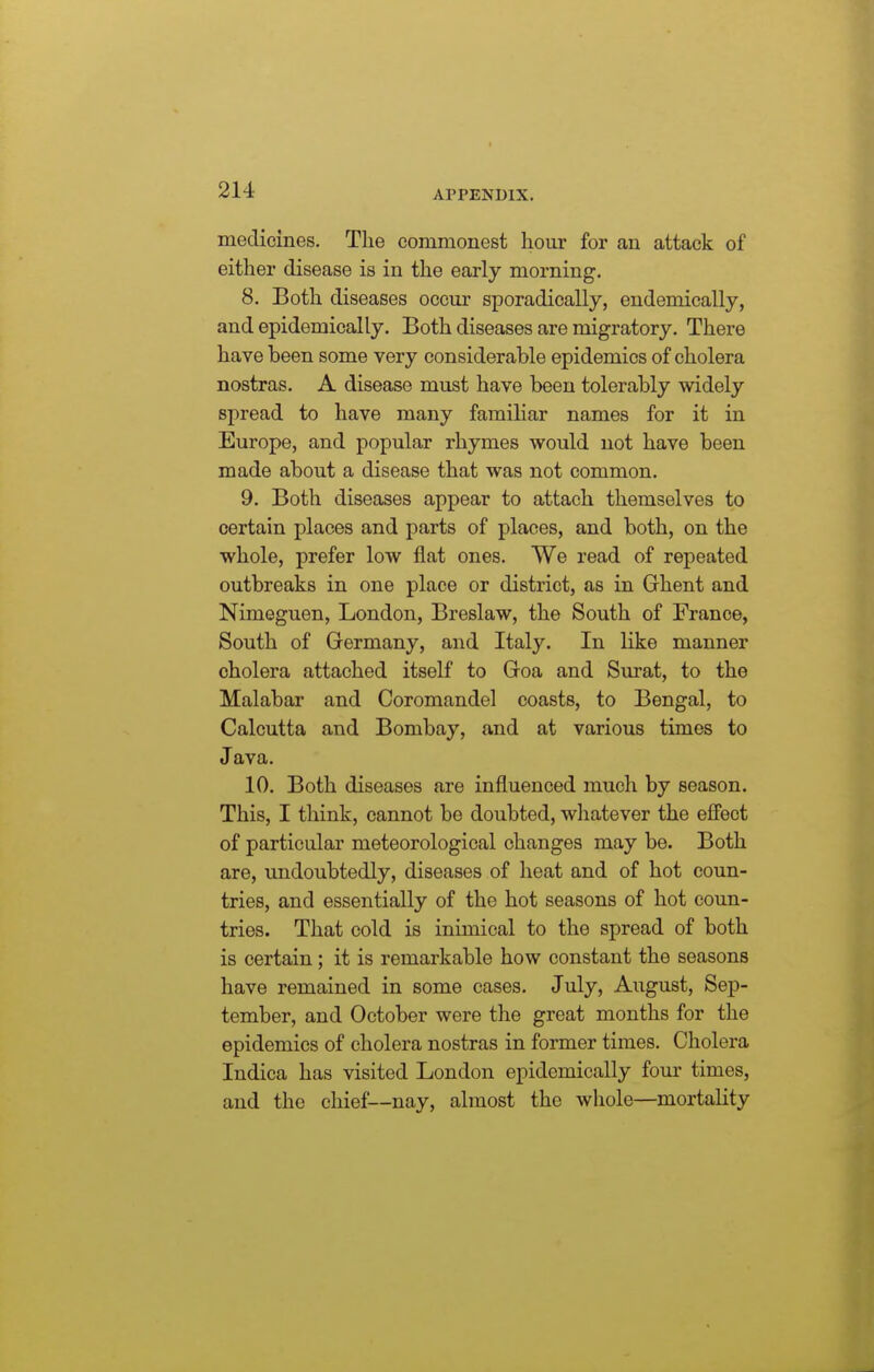 medicines. The commonest hour for an attack of either disease is in the early morning. 8. Both diseases occur sporadically, endemically, and epidemically. Both diseases are migratory. There have been some very considerable epidemics of cholera nostras. A disease must have been tolerably widely spread to have many familiar names for it in Europe, and popular rhymes would not have been made about a disease that was not common. 9. Both diseases appear to attach themselves to certain places and parts of places, and both, on the whole, prefer low flat ones. We read of repeated outbreaks in one place or district, as in Ghent and Nimeguen, London, Breslaw, the South of France, South of Germany, and Italy. In like manner cholera attached itself to Goa and Sm'at, to the Malabar and Coromandel coasts, to Bengal, to Calcutta and Bombay, and at various times to Java. 10. Both diseases are influenced much by season. This, I think, cannot be doubted, wliatever the efi'ect of particular meteorological changes may be. Both are, undoubtedly, diseases of heat and of hot coun- tries, and essentially of the hot seasons of hot coun- tries. That cold is inimical to the spread of both is certain; it is remarkable how constant the seasons have remained in some cases. July, August, Sep- tember, and October were the great months for the epidemics of cholera nostras in former times. Cholera Indica has visited London epidemically four times, and the chief—nay, almost the whole—mortality