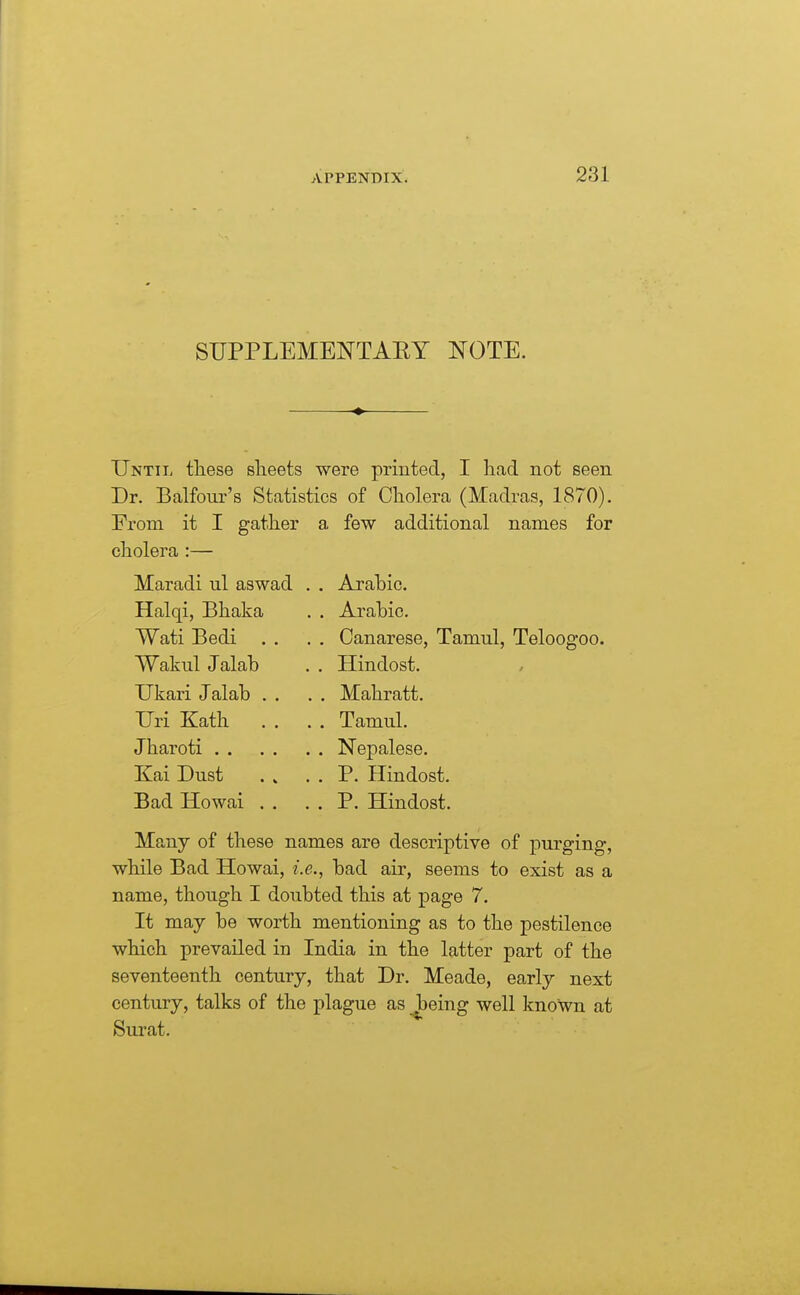 SUPPLEMENTAEY NOTE. Until tliese sheets were printed, I had not seen Dr. Balfour's Statistics of Cholera (Madras, 1870). From it I gather a few additional names for cholera :— Arabic. Arabic. Canarese, Tamul, Teloogoo. Maradi ul aswad Halqi, Bhaka Wati Bedi . . Wakul Jalab Ukari Jalab Uri Kath Jharoti . . Kai Dust Bad Howai Hindost. Mahratt. Tamul. Nepalese. P. Hindost. P. Hindost. Many of these names are descriptive of purging, while Bad Howai, i.e., bad air, seems to exist as a name, though I doubted this at page 7. It may be worth mentioning as to the pestilence which prevailed in India in the latter part of the seventeenth century, that Dr. Meade, early next century, talks of the plague as .Jbeing well known at Surat.