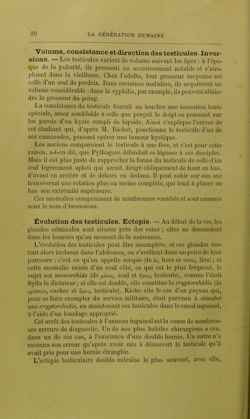 Volume, consistance et direction des testicules. Inver- sions. — Les testicules varient de volume suivant les âges : à l'épo- que de la puberté, ils prennent un accroissement notable et s'atro- phient dans la vieillesse. Chez l'adulte, leur grosseur moyenne est celle d'un œuf de perdrix. Dans certaines maladies, ils acquièrent un volume considérable : dans la syphilis, par exemple, ils peuvent attein- dre la grosseur du poing. La consistance du testicule fournit au toucher une sensation toute spéciale, assez semblable à celle que perçoit le doigt en pressant sur les parois d'un kyste rempli de liquide. Ainsi s'explique l'erreur de cet étudiant qui, d'après M. Richet, ponctionna le testicule d'un de ses camarades, pensant opérer une tumeur kystique. Les anciens comparaient le testicule à une fève, et c'est pour cette raison, a-t-on dit, que Pythagore défendait ce légume à ses disciples. Mais il est plus juste de rapprocher la forme du testicule de celle d'un œuf légèrement aplati qui serait dirigé obliquement de haut en bas, d'avant en arrière et de dehors en dedans. Il peut subir sur son axe transversal une rotation plus ou moins complète, qui tend à placer en bas son extrémité supérieure. Ces anomalies comprennent de nombreuses variétés et sont connues sous le nom dHnversions. Évolution des testicules. Ectopie. — Au début de la vie, les glandes séminales sont situées près des reins ; elles ne descendent dans les bourses qu'au moment de la naissance. L'évolution des testicules peut être incomplète, et ces glandes res- tent alors incluses dans l'abdomen, ou s'arrêtent dans un point de leur parcours : c'est ce qu'on appelle ectopie (de Ix, hors et tôtioç, lieu) ; si cette anomalie existe d'un seul côté, ce qui est le plus fréquent, le sujet est monorchide (de [xèvo?, seul et ô'pxtç, testicule), comme l'était Sylla le dictateur ; si elle est double, elle constitue la cryptorchidie (de /pu7CT£tv, cacher et ô'pxtç, testicule). Kiche cite le cas d'un paysan qui, pour se faire exempter du service militaire, était parvenu à simuler une cryptorchidie, en maintenant ses testicules dans le canal inguinal, à l'aide d'un bandage approprié. Cet arrêt des testicules à l'anneau inguinal est la cause de nombreu- ses erreurs de diagnostic. Un de nos plus habiles chirurgiens a cru, dans un de ces cas, à l'existence d'une double hernie. Un autre n'a reconnu son erreur qu'après avoir mis à découvert le testicule qu'il avait pris pour une hernie étranglée. L'ectopie testiculaire double entraîne le plus souvent, avec elle,