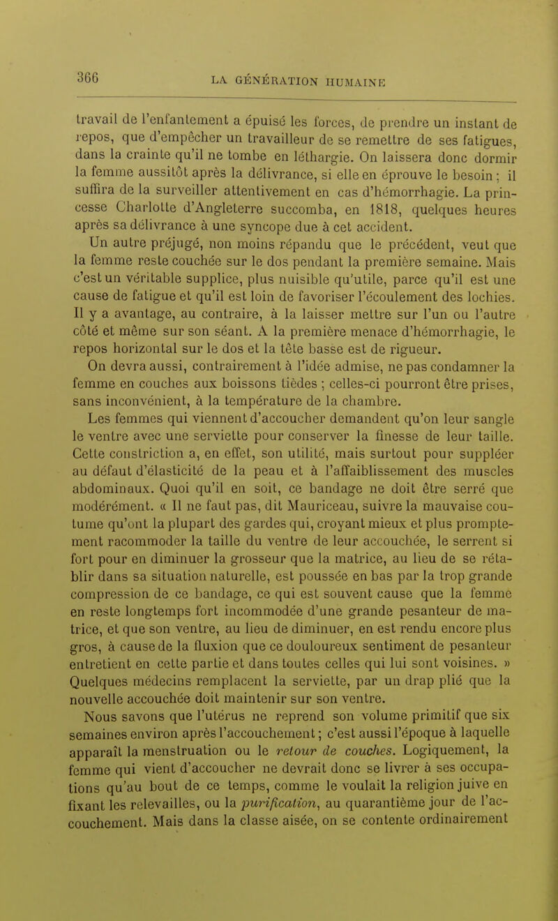 travail de renfanlement a épuisé les forces, de prendre un instant de repos, que d'empêcher un travailleur de se remettre de ses fatigues, dans la crainte qu'il ne tombe en léthargie. On laissera donc dormir la femme aussitôt après la délivrance, si elle en éprouve le besoin ; il suffira de la surveiller attentivement en cas d'hémorrhagie. La prin- cesse Charlotte d'Angleterre succomba, en 1818, quelques heures après sa délivrance à une syncope due à cet accident. Un autre préjugé, non moins répandu que le précédent, veut que la femme reste couchée sur le dos pendant la première semaine. Mais c'est un véritable supplice, plus nuisible qu'utile, parce qu'il est une cause de fatigue et qu'il est loin de favoriser l'écoulement des lochies. Il y a avantage, au contraire, à la laisser mettre sur l'un ou l'autre côté et même sur son séant. A la première menace d'hémorrhagie, le repos horizontal sur le dos et la tête basse est de rigueur. On devra aussi, contrairement à l'idée admise, ne pas condamner la femme en couches aux boissons tièdes ; celles-ci pourront être prises, sans inconvénient, à la température de la chambre. Les femmes qui viennent d'accoucher demandent qu'on leur sangle le ventre avec une serviette pour conserver la finesse de leur taille. Cette constriction a, en effet, son utilité, mais surtout pour suppléer au défaut d'élasticité de la peau et à l'affaiblissement des muscles abdominaux. Quoi qu'il en soit, ce bandage ne doit être serré que modérément. « Il ne faut pas, dit Mauriceau, suivre la mauvaise cou- tume qu'ont la plupart des gardes qui, croyant mieux et plus prompte- ment racommoder la taille du ventre de leur accouchée, le serrent si fort pour en diminuer la grosseur que la matrice, au lieu de se réta- blir dans sa situation naturelle, est poussée en bas par la trop grande compression de ce bandage, ce qui est souvent cause que la femme en reste longtemps fort incommodée d'une grande pesanteur de ma- trice, et que son ventre, au lieu de diminuer, en est rendu encore plus gros, à cause de la fluxion que ce douloureux sentiment de pesanteur entretient en cette partie et dans toutes celles qui lui sont voisines. » Quelques médecins remplacent la serviette, par un drap plié que la nouvelle accouchée doit maintenir sur son ventre. Nous savons que l'utérus ne reprend son volume primitif que six semaines environ après l'accouchement ; c'est aussi l'époque à laquelle apparaît la menstruation ou le retour de couches. Logiquement, la femme qui vient d'accoucher ne devrait donc se livrer à ses occupa- lions qu'au bout de ce temps, comme le voulait la religion juive en fixant les rclevailles, ou la purification^ au quarantième jour de l'ac- couchement. Mais dans la classe aisée, on se contente ordinairement