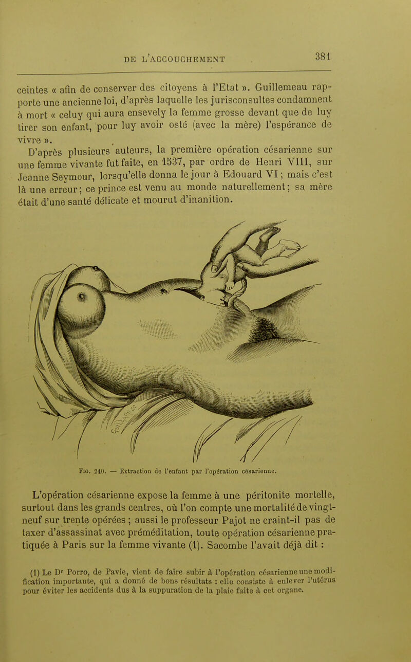ceintes « afin de conserver des citoyens à l'Etat ». Guillemeau rap- porte une ancienne loi, d'après laquelle les jurisconsultes condamnent à mort « celuy qui aura ensevely la femme grosse devant que de luy tirer son enfant, pour luy avoir osté (avec la mère) l'espérance de vivre ». D'après plusieurs auteurs, la première opération césarienne sur une femme vivante fut faite, en 1537, par ordre de Henri VIII, sur Jeanne Seymour, lorsqu'elle donna le jour à Edouard VI ; mais c'est là une erreur ; ce prince est venu au monde naturellement ; sa mère était d'une santé délicate et mourut d'inanition. L'opération césarienne expose la femme à une péritonite mortelle, surtout dans les grands centres, où l'on compte une mortalité de vingt- neuf sur trente opérées ; aussi le professeur Pajot ne craint-il pas de taxer d'assassinat avec préméditation, toute opération césarienne pra- tiquée à Paris sur la femme vivante (1). Sacombe l'avait déjà dit : (1) Le D'' Porro, de Pavie, vient de faire subir à l'opération césarienne une modi- fication importante, qui a donné de bons résultats : elle consiste à enlever l'utérus pour éviter les accidents dus à la suppuration de la plaie faite à cet organe.