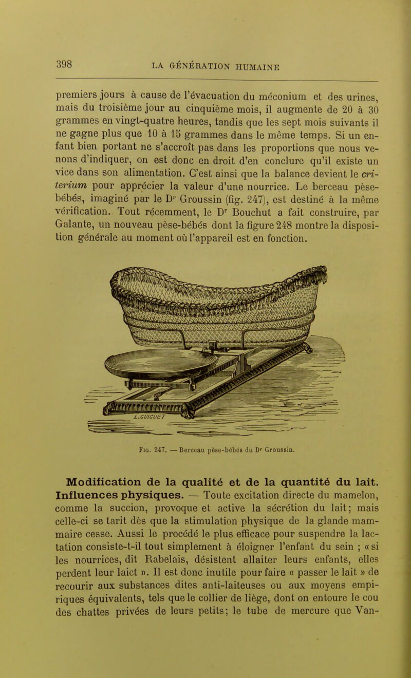 premiers jours à cause de l'évacuation du méconium et des urines, mais du troisième jour au cinquième mois, il augmente de 20 à 30 grammes en vingt-quatre heures, tandis que les sept mois suivants il ne gagne plus que 10 à 15 grammes dans le même temps. Si un en- fant bien portant ne s'accroît pas dans les proportions que nous ve- nons d'indiquer, on est donc en droit d'en conclure qu'il existe un vice dans son alimentation. C'est ainsi que la balance devient le cri- térium pour apprécier la valeur d'une nourrice. Le berceau pèse- bébés, imaginé par le D'' Groussin (fig. 247), est destiné à la même vérification. Tout récemment, le D Bouchut a fait construire, par Galante, un nouveau pèse-bébés dont la figure 248 montre la disposi- tion générale au moment où l'appareil est en fonction. Fig. 247. — Berceau pèse-bébés du Groussin. Modification de la qualité et de la quantité du lait. Influences physiques. — Toute excitation directe du mamelon, comme la succion, provoque et active la sécrétion du lait; mais celle-ci se tarit dès que la stimulation physique de la glande mam- maire cesse. Aussi le procédé le plus efficace pour suspendre la lac- tation consiste-t-il tout simplement à éloigner l'enfant du sein ; « si les nourrices, dit Rabelais, désistent allaiter leurs enfants, elles perdent leur laict ». Il est donc inutile pour faire « passer le lait » de recourir aux substances dites anti-laiteuses ou aux moyens empi- riques équivalents, tels que le collier de liège, dont on entoure le cou des chattes privées de leurs petits; le tube de mercure que Van-