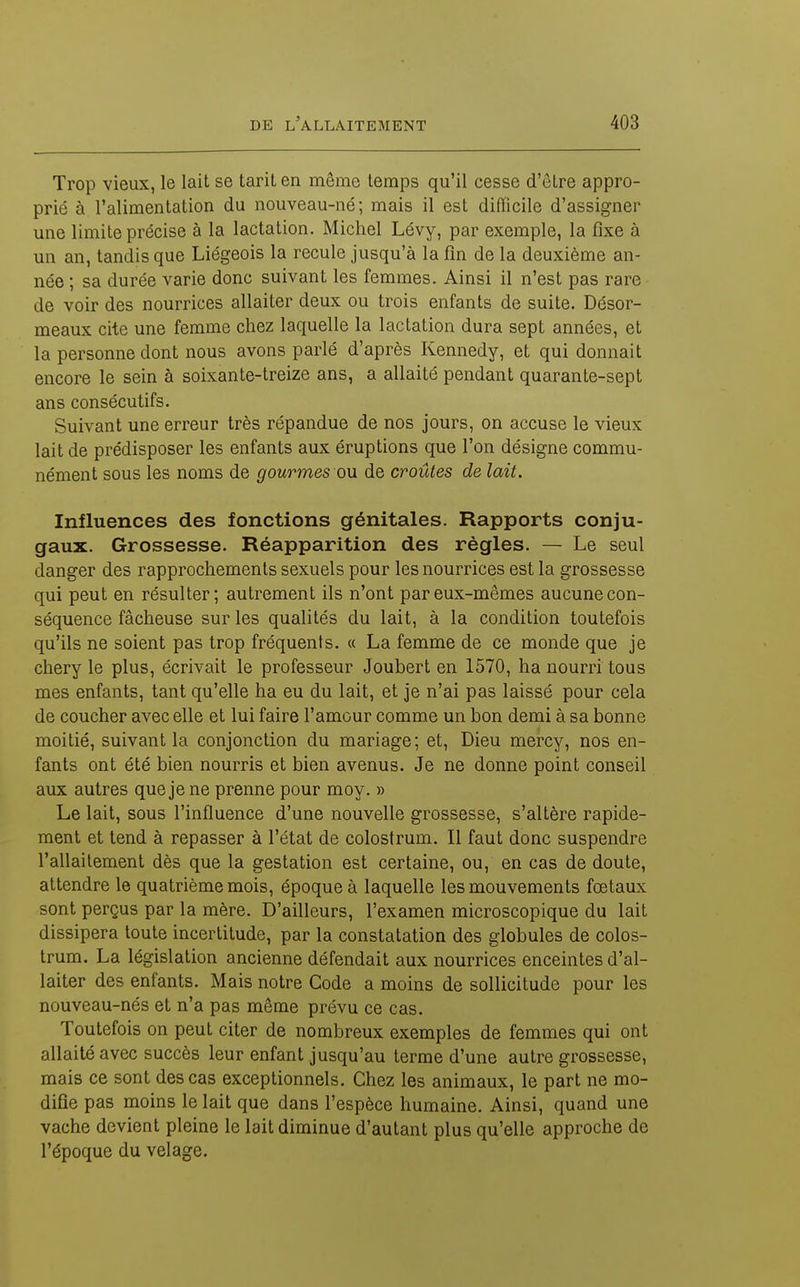 Trop vieux, le lait se taril en même temps qu'il cesse d'être appro- prié à l'alimentation du nouveau-né; mais il est difficile d'assigner une limite précise à la lactation. Michel Lévy, par exemple, la fixe à un an, tandis que Liégeois la recule jusqu'à la fin de la deuxième an- née ; sa durée varie donc suivant les femmes. Ainsi il n'est pas rare de voir des nourrices allaiter deux ou trois enfants de suite. Désor- meaux cite une femme chez laquelle la lactation dura sept années, et la personne dont nous avons parlé d'après Kennedy, et qui donnait encore le sein à soixante-treize ans, a allaité pendant quarante-sept ans consécutifs. Suivant une erreur très répandue de nos jours, on accuse le vieux lait de prédisposer les enfants aux éruptions que l'on désigne commu- nément sous les noms de gourmes ou. de croûtes de lait. Influences des fonctions génitales. Rapports conju- gaux. Grossesse. Réapparition des règles. — Le seul danger des rapprochements sexuels pour les nourrices est la grossesse qui peut en résulter; autrement ils n'ont par eux-mêmes aucune con- séquence fâcheuse sur les qualités du lait, à la condition toutefois qu'ils ne soient pas trop fréquents. « La femme de ce monde que je chery le plus, écrivait le professeur Joubert en 1570, ha nourri tous mes enfants, tant qu'elle ha eu du lait, et je n'ai pas laissé pour cela de coucher avec elle et lui faire l'amour comme un bon demi à sa bonne moitié, suivant la conjonction du mariage; et, Dieu mercy, nos en- fants ont été bien nourris et bien avenus. Je ne donne point conseil aux autres que je ne prenne pour moy. » Le lait, sous l'influence d'une nouvelle grossesse, s'altère rapide- ment et tend à repasser à l'état de colostrum. Il faut donc suspendre l'allaitement dès que la gestation est certaine, ou, en cas de doute, attendre le quatrième mois, époque à laquelle les mouvements fœtaux sont perçus par la mère. D'ailleurs, l'examen microscopique du lait dissipera toute incertitude, par la constatation des globules de colos- trum. La législation ancienne défendait aux nourrices enceintes d'al- laiter des enfants. Mais notre Code a moins de sollicitude pour les nouveau-nés et n'a pas même prévu ce cas. Toutefois on peut citer de nombreux exemples de femmes qui ont allaité avec succès leur enfant jusqu'au terme d'une autre grossesse, mais ce sont des cas exceptionnels. Chez les animaux, le part ne mo- difie pas moins le lait que dans l'espèce humaine. Ainsi, quand une vache devient pleine le lait diminue d'autant plus qu'elle approche de l'époque du vêlage.