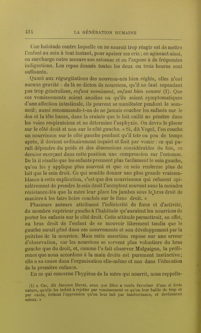 Une habitude contre laquelle on ne saurait trop réagir est de mettre l'enfant au sein à tout instant, pour apaiser ses cris ; en agissant ainsi, on surcharge outre mesure son estomac et on l'expose à de fréquentes indigestions. Les repas donnés toutes les deux ou trois heures sont suffisants. Quant aux régurgitations des nouveau-nés bien réglés, elles n'ont aucune gravité : de là ce dicton de nourrices, qu'il ne faut cependant pas trop généraliser, enfant vomissant^ enfant bien venant (1). Que ces vomissements soient anodins ou qu'ils soient symptomatiques d'une affection intestinale, ils peuvent se manifester pendant le som- meil; aussi recommande-t-on de ne jamais coucher les enfants sur le dos et la tête basse, dans la crainte que le lait caillé ne pénètre dans les voies respiratoires et ne détermine l'asphyxie. On devra le placer sur le côté droit et non sur le côté gauche. « Si, dit Vogel, l'on couche un nourrisson sur le côté gauche pendant qu'il tete ou peu de temps après, il devient ordinairement inquiet et finit par vomir : ce qui pa- raît dépendre du poids et des dimensions considérables du foie, ce dernier exerçant dans cette position une compression sur l'estomac. De là il résulte que les enfants prennent plus facilement le sein gauche, qu'on les y applique plus souvent et que ce sein renferme plus de lait que le sein droit. Ce qui semble donner une plus grande vraisem- blance à cette explication, c'est que des nourrissons qui refusent opi- niâtrement de prendre le sein droit l'acceptent souvent sans la moindre résistance dès que la mère leur place les jambes sous le,bras droit de manière à les faire boire couchés sur le flanc droit. » Plusieurs auteurs attribuent l'infériorité de force et d'activité, du membre supérieur gauche à l'habitude qu'auraient les nourrices de porter les enfants sur le côté droit. Cette attitude permettrait, en effet, au bras droit de l'enfant de se mouvoir librement tandis que le gauche serait gêné dans ses mouvements et son développement par la poitrine de la nourrice. Mais cette assertion repose sur une erreur d'observation, car les nourrices se servent plus volontiers du bras gauche que du droit, et, comme l'a fait observer Malgaigne, la préfé- rence que nous accordons à la main droite est purement instinctive; elle a sa cause dans l'organisation elle-même et non dans l'éducation de la première enfance. En ce qui concerne l'hygiène de la mère qui nourrit, nous rappelle- (1) « Car, dit Jacques Duval, ceux que Dieu a voulu favoriser d'une si forte nature, qu'elle les induit à rejetter par vomissement ce qu'on leur baille de trop et par excès, évitent l'oppression qu'on leur fait par inadvertance, et deviennent mieux. »