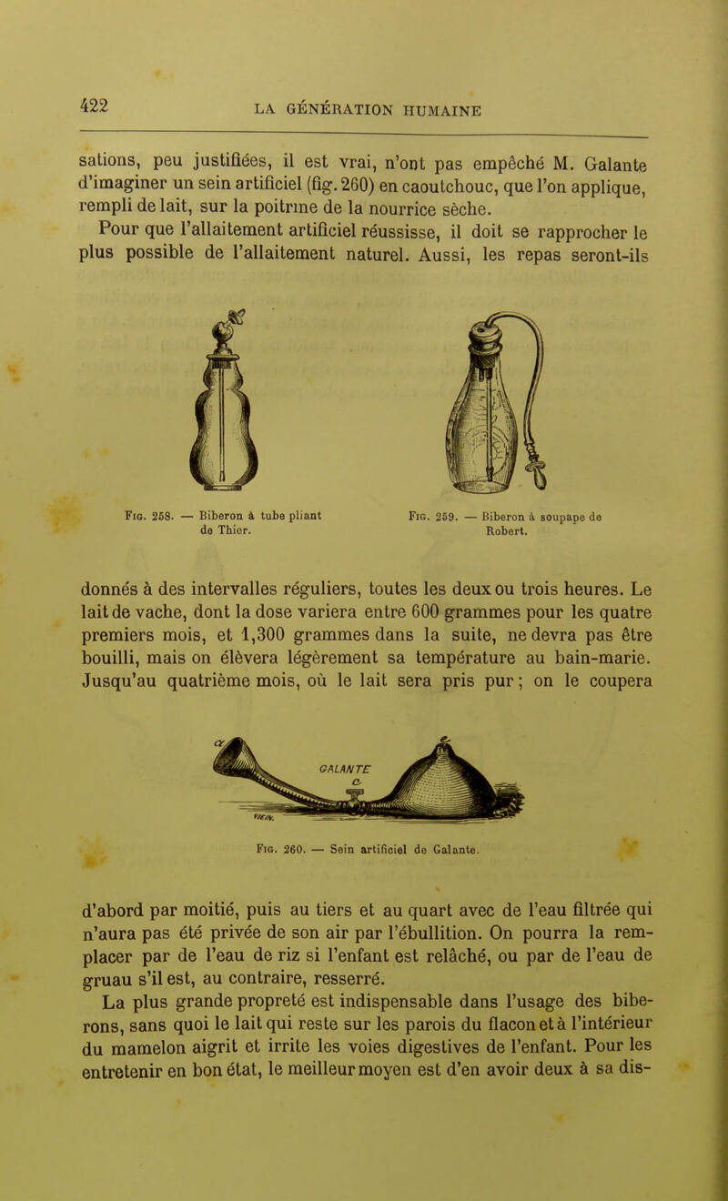 salions, peu justifiées, il est vrai, n'ont pas empêché M. Galante d'imaginer un sein artificiel (fig. 260) en caoutchouc, que l'on applique, rempli de lait, sur la poitrine de la nourrice sèche. Pour que l'allaitement artificiel réussisse, il doit se rapprocher le plus possible de l'allaitement naturel. Aussi, les repas seront-ils Fio. 258. — Biberon à tube pliant Fig. 259. — Biberon à soupape de de Thier. Robert. donnés à des intervalles réguliers, toutes les deux ou trois heures. Le lait de vache, dont la dose variera entre 600 grammes pour les quatre premiers mois, et 1,300 grammes dans la suite, ne devra pas être bouilli, mais on élèvera légèrement sa température au bain-marie. Jusqu'au quatrième mois, où le lait sera pris pur ; on le coupera Fia. 260. — Sein artificiel de Calante. d'abord par moitié, puis au tiers et au quart avec de l'eau filtrée qui n'aura pas été privée de son air par l'ébullition. On pourra la rem- placer par de l'eau de riz si l'enfant est relâché, ou par de l'eau de gruau s'il est, au contraire, resserré. La plus grande propreté est indispensable dans l'usage des bibe- rons, sans quoi le lait qui reste sur les parois du flacon et à l'intérieur du mamelon aigrit et irrite les voies digestives de l'enfant. Pour les entretenir en bon état, le meilleur moyen est d'en avoir deux à sa dis-