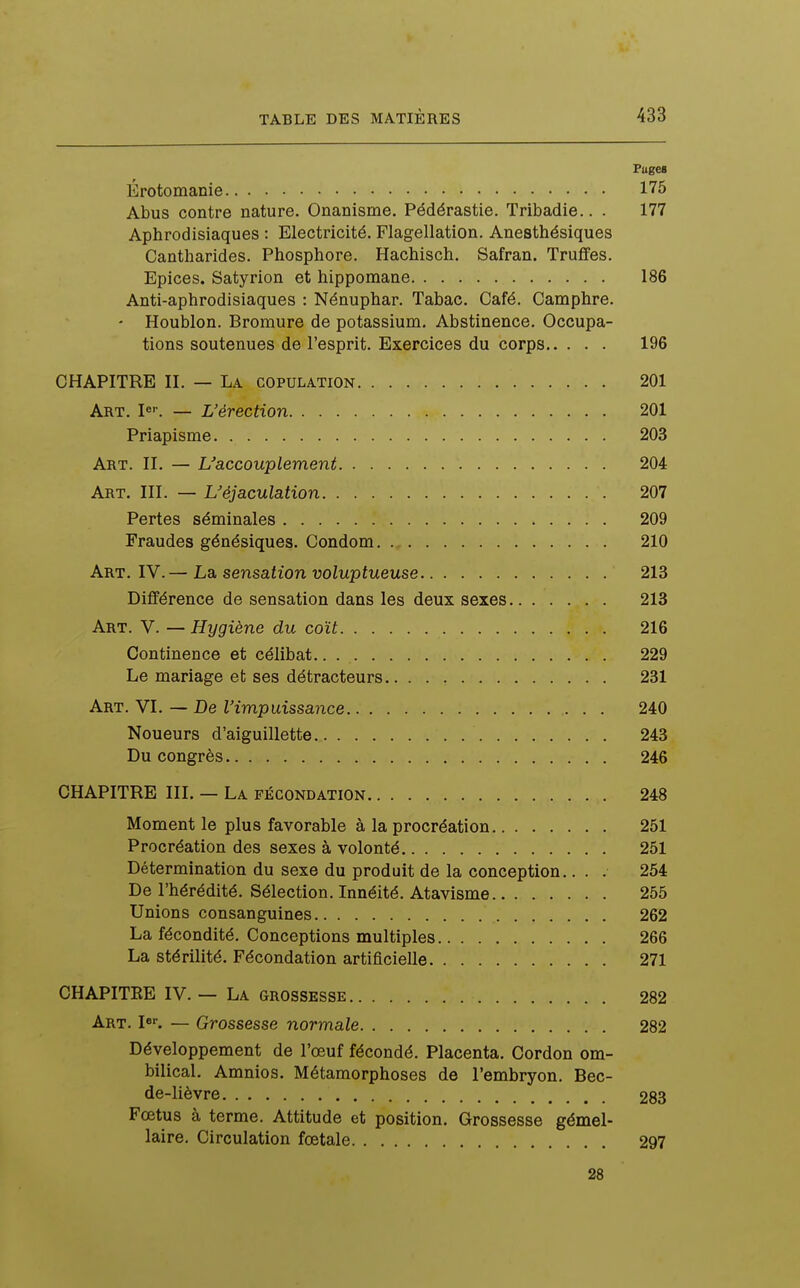 Pages Érotomanie 175 Abus contre nature. Onanisme. Pédérastie. Tribadie.. . 177 Aphrodisiaques : Electricité. Flagellation. Anesthésiques Cantharides. Phosphore. Hachisch. Safran. Truffes. Epices. Satyrion et hippomane 186 Anti-aphrodisiaques : Nénuphar. Tabac. Café. Camphre. ' Houblon. Bromure de potassium. Abstinence. Occupa- tions soutenues de l'esprit. Exercices du corps 196 CHAPITRE H. — La copulation 201 Art. — L'érection 201 Priapisme 203 Art. h. — ^accouplement 204 Art. ni. — L'éjaculation 207 Pertes séminales 209 Fraudes génésiques. Condom 210 Art. IV.— La sensation voluptueuse 213 Différence de sensation dans les deux sexes 213 Art. V. — Hygiène du coït 216 Continence et célibat 229 Le mariage et ses détracteurs 231 Art. VI. — De l'impuissance 240 Noueurs d'aiguillette 243 Du congrès 246 CHAPITRE III. — La fécondation 248 Moment le plus favorable à la procréation 251 Procréation des sexes à volonté 251 Détermination du sexe du produit de la conception.. . . 254 De l'hérédité. Sélection. Innéité. Atavisme 255 Unions consanguines 262 La fécondité. Conceptions multiples 266 La stérilité. Fécondation artificielle 271 CHAPITKE IV. — La grossesse 282 Art. I*. — Grossesse normale 282 Développement de l'œuf fécondé. Placenta. Cordon om- bilical. Amnios. Métamorphoses de l'embryon. Bec- de-lièvre 283 Fœtus à terme. Attitude et position. Grossesse gémel- laire. Circulation fœtale 297 28