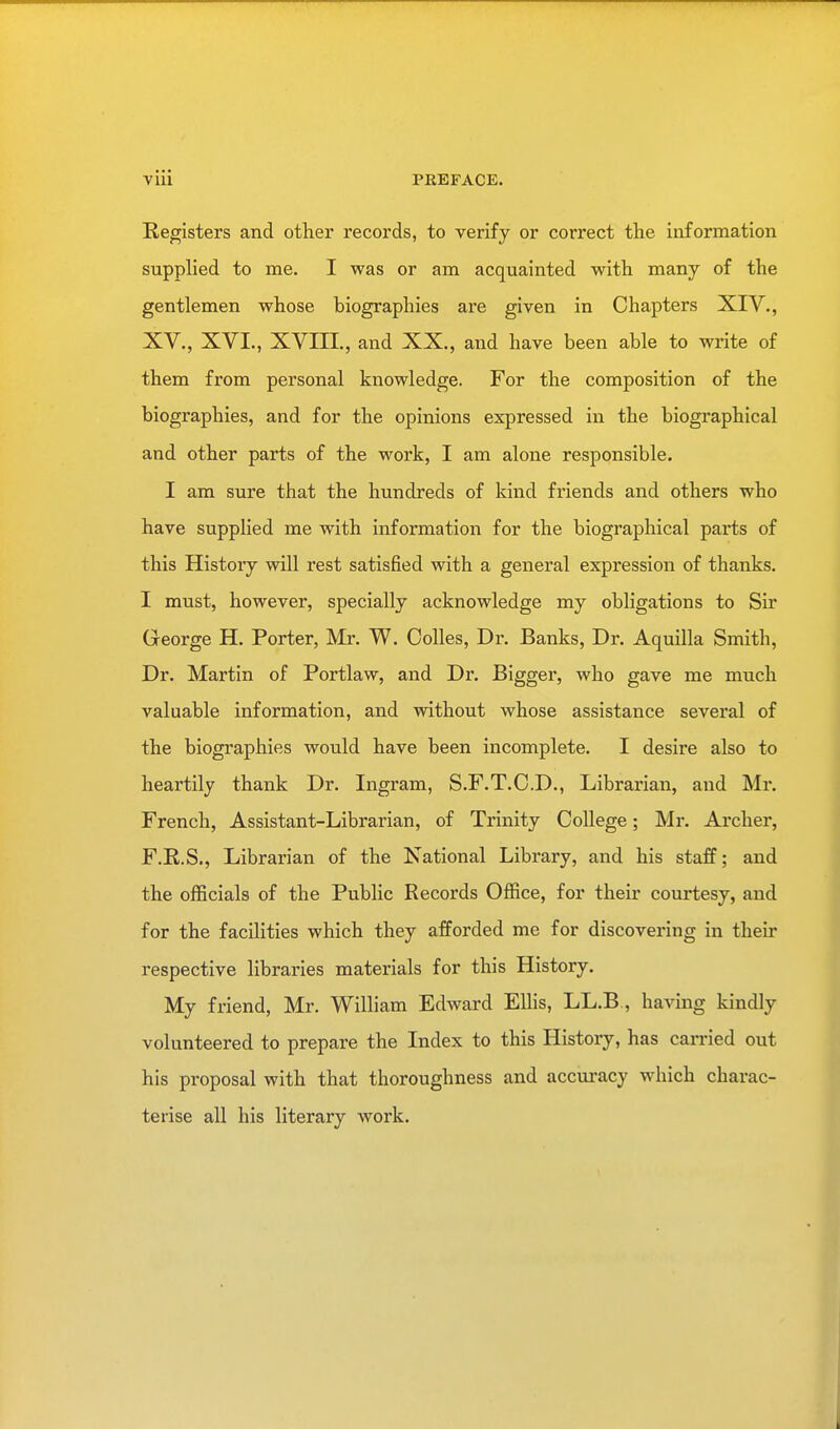 Registers and other records, to verify or correct the information supplied to me. I was or am acquainted with many of the gentlemen whose biographies are given in Chapters XIV., XV., XVI., XVIII., and XX., and have been able to write of them from personal knowledge. For the composition of the biographies, and for the opinions expressed in the biographical and other parts of the work, I am alone responsible. I am sure that the hundreds of kind friends and others who have supplied me with information for the biographical parts of this History will rest satisfied with a general expression of thanks. I must, however, specially acknowledge my obligations to Sir George H. Porter, Mr. W. Oolles, Dr. Banks, Dr. Aquilla Smith, Dr. Martin of Portlaw, and Dr. Bigger, who gave me much valuable information, and without whose assistance several of the biographies would have been incomplete. I desire also to heartily thank Dr. Ingram, S.F.T.C.D., Librarian, and Mr. French, Assistant-Librarian, of Trinity College; Mr. Archer, F.R.S., Librarian of the National Library, and his staff; and the officials of the Public Records Office, for their courtesy, and for the facilities which they afforded me for discovering in their respective libraries materials for this History. My friend, Mr. William Edward Ellis, LL.B, having kindly volunteered to prepare the Index to this History, has carried out his proposal with that thoroughness and accuracy which charac- terise all his literary work.