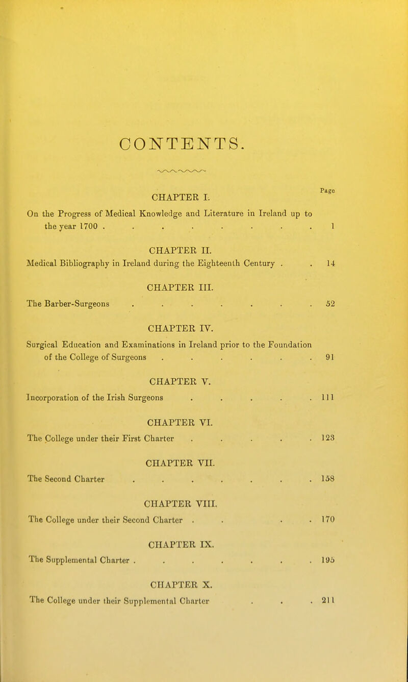 CONTENTS. Page CHAPTER I. On the Progress of Medical Knowledge and Literature in Ireland up to the year 1700 ........ 1 CHAPTER H. Medical Bibliography in Ireland during the Eighteenth Century . . 14 CHAPTER III. The Barber-Surgeons . . . . . . .52 CHAPTER IV. Surgical Education and Examinations in Ireland prior to the Foundation of the College of Surgeons . . . . . .91 CHAPTER V. Incorporation of the Irish Surgeons . . . . .111 CHAPTER VI. The College under their First Charter . . . . .123 CHAPTER VII. The Second Charter ....... 158 CHAPTER VIII. The College under their Second Charter . . . . 170 CHAPTER IX. The Supplemental Charter . . . . . . .196 CHAPTER X. The College under their Supplemental Charter . . .211