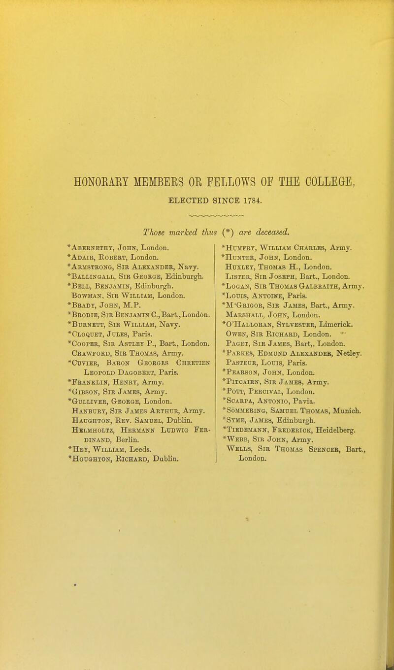 HONOKAKY MEMBEKS OK FELLOWS OF THE COLLEGE, ELECTED SINCE 1784. Those marked thus (*) are deceased. *Abernethy, John, London. *Adair, Eobert, London. * Armstrong, Sir Alexander, Navy. *Ballingall, Sir George, Edinburgh. *Bell, Benjamin, Edinburgh. Bowman, Sir William, London. *Bradt, John, M.P. *Brodie, Sir Benjamin C,Bart.,London. *Burnett, Sir William, Navy. *Cloquet, Jules, Paris. *Cooper, Sir Astlet P., Bart., London. Crawford, Sir Thomas, Army. *Cuvier, Baron Georges Chretien Leopold Dagobert, Paris. *Franklin, Henry, Army. *Gibson, Sir James, Army. *Gulliver, George, London. Hanbury, Sir James Arthur, Army. Haughton, Eev. Samuel, Dublin. Helmholtz, Hermann Ludwig Fer- dinand, Berlin. *Hey, William, Leeds. *Houghton, Kichard, Dublin. *Humfry, William Charles, Army. *Hunter, John, London. Huxley, Thomas H., London. Lister, Sir Joseph, Bart., London. *Logan, Sir Thomas Galbraith, Army. *Louis, Antoine, Paris. *M'Grigor, Sir James, Bart., Army. Marshall, John, London. *0'Halloran, Sylvester, Limerick. Owen, Sir Eichard, London. Paget, Sir James, Bart,, London. *Parkes, Edmund Alexander, Netley. Pasteur, Louis, Paris. *Pearson, John, London. *Pitcairn, Sir James, Army. *Pott, Percival, London. *Scarpa, Antonio, Pavia. *S6mmering, Samuel Thomas, Munich. *Syme, James, Edinburgh. *Tiedemann, Frederick, Heidelberg. *Webb, Sir John, Army. Wells, Sir Thomas Spencer, Bart., London.